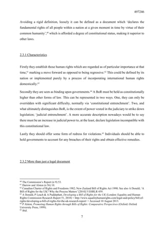497246
7
Avoiding a rigid definition, loosely it can be defined as a document which ‘declares the
fundamental rights of all people within a nation at a given moment in time by virtue of their
common humanity’,60
which is afforded a degree of constitutional status, making it superior to
other laws.
2.3.1 Characteristics
Firstly they establish those human rights which are regarded as of particular importance at that
time,61
marking a move forward as opposed to being regressive.62
This could be defined by its
nation or implemented purely by a process of incorporating international human rights
domestically.63
Secondly they are seen as binding upon governments.64
A BoR must be held as constitutionally
higher than other forms of law. This can be represented in two ways. One, they can only be
overridden with significant difficulty, normally via ‘constitutional entrenchment’. Two, and
what ultimately distinguishes BoR, is the extent of power vested in the judiciary to strike down
legislation; ‘judicial entrenchment’. A more accurate description nowadays would be to say
there must be an increase in judicial power to, at the least, declare legislation incompatible with
this constitutional law.
Lastly they should offer some form of redress for violations.65
Individuals should be able to
hold governments to account for any breaches of their rights and obtain effective remedies.
2.3.2 More than just a legal document
60
The Commission’s Report (n 9) 53.
61
Darrow and Alston (n 56) 10.
62
Canadian Charter of Rights and Freedoms 1982; New Zealand Bill of Rights Act 1990; See also A Donald, ‘A
Bill of Rights for the UK? Why the Process Matters’ [2010] 5 EHRLR 459.
63
A Donald, P Leach & A Puddephatt, Developing a Bill of Rights for the UK (London: Equality and Human
Rights Commission Research Report 51, 2010) < http://www.equalityhumanrights.com/legal-and-policy/bill-of-
rights/developing-a-bill-of-rights-for-the-uk-research-report/ > Accessed 10 August 2013.
64
P Alston, Promoting Human Rights through Bills of Rights: Comparative Perspectives (Oxford: Oxford
University Press, 1999).
65
ibid.
 