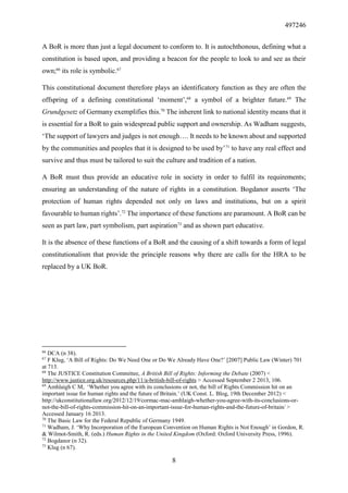 497246
8
A BoR is more than just a legal document to conform to. It is autochthonous, defining what a
constitution is based upon, and providing a beacon for the people to look to and see as their
own;66
its role is symbolic.67
This constitutional document therefore plays an identificatory function as they are often the
offspring of a defining constitutional ‘moment’,68
a symbol of a brighter future.69
The
Grundgesetz of Germany exemplifies this.70
The inherent link to national identity means that it
is essential for a BoR to gain widespread public support and ownership. As Wadham suggests,
‘The support of lawyers and judges is not enough…. It needs to be known about and supported
by the communities and peoples that it is designed to be used by’71
to have any real effect and
survive and thus must be tailored to suit the culture and tradition of a nation.
A BoR must thus provide an educative role in society in order to fulfil its requirements;
ensuring an understanding of the nature of rights in a constitution. Bogdanor asserts ‘The
protection of human rights depended not only on laws and institutions, but on a spirit
favourable to human rights’.72
The importance of these functions are paramount. A BoR can be
seen as part law, part symbolism, part aspiration73
and as shown part educative.
It is the absence of these functions of a BoR and the causing of a shift towards a form of legal
constitutionalism that provide the principle reasons why there are calls for the HRA to be
replaced by a UK BoR.
66
DCA (n 38).
67
F Klug, ‘A Bill of Rights: Do We Need One or Do We Already Have One?’ [2007] Public Law (Winter) 701
at 713.
68
The JUSTICE Constitution Committee, A British Bill of Rights: Informing the Debate (2007) <
http://www.justice.org.uk/resources.php/11/a-british-bill-of-rights > Accessed September 2 2013, 106.
69
Amhlaigh C M, ‘Whether you agree with its conclusions or not, the bill of Rights Commission hit on an
important issue for human rights and the future of Britain.’ (UK Const. L. Blog, 19th December 2012) <
http://ukconstitutionallaw.org/2012/12/19/cormac-mac-amhlaigh-whether-you-agree-with-its-conclusions-or-
not-the-bill-of-rights-commission-hit-on-an-important-issue-for-human-rights-and-the-future-of-britain/ >
Accessed January 16 2013.
70
The Basic Law for the Federal Republic of Germany 1949.
71
Wadham, J. ‘Why Incorporation of the European Convention on Human Rights is Not Enough’ in Gordon, R.
& Wilmot-Smith, R. (eds.) Human Rights in the United Kingdom (Oxford: Oxford University Press, 1996).
72
Bogdanor (n 32).
73
Klug (n 67).
 