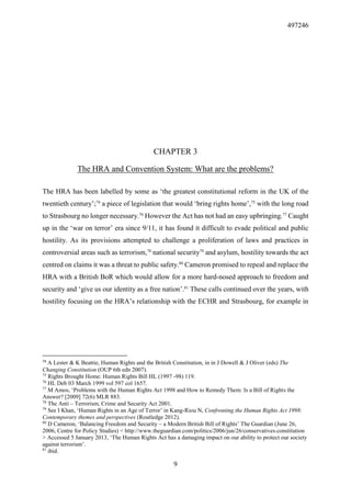 497246
9
CHAPTER 3
The HRA and Convention System: What are the problems?
The HRA has been labelled by some as ‘the greatest constitutional reform in the UK of the
twentieth century’;74
a piece of legislation that would ‘bring rights home’,75
with the long road
to Strasbourg no longer necessary.76
However the Act has not had an easy upbringing.77
Caught
up in the ‘war on terror’ era since 9/11, it has found it difficult to evade political and public
hostility. As its provisions attempted to challenge a proliferation of laws and practices in
controversial areas such as terrorism,78
national security79
and asylum, hostility towards the act
centred on claims it was a threat to public safety.80
Cameron promised to repeal and replace the
HRA with a British BoR which would allow for a more hard-nosed approach to freedom and
security and ‘give us our identity as a free nation’.81
These calls continued over the years, with
hostility focusing on the HRA’s relationship with the ECHR and Strasbourg, for example in
74
A Lester & K Beattie, Human Rights and the British Constitution, in in J Dowell & J Oliver (eds) The
Changing Constitution (OUP 6th edn 2007).
75
Rights Brought Home: Human Rights Bill HL (1997 -98) 119.
76
HL Deb 03 March 1999 vol 597 col 1657.
77
M Amos, ‘Problems with the Human Rights Act 1998 and How to Remedy Them: Is a Bill of Rights the
Answer? [2009] 72(6) MLR 883.
78
The Anti – Terrorism, Crime and Security Act 2001.
79
See I Khan, ‘Human Rights in an Age of Terror’ in Kang-Riou N, Confronting the Human Rights Act 1998:
Contemporary themes and perspectives (Routledge 2012).
80
D Cameron, ‘Balancing Freedom and Security – a Modern British Bill of Rights’ The Guardian (June 26,
2006, Centre for Policy Studies) < http://www.theguardian.com/politics/2006/jun/26/conservatives.constitution
> Accessed 5 January 2013, ‘The Human Rights Act has a damaging impact on our ability to protect our society
against terrorism’.
81
ibid.
 