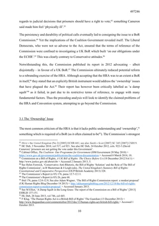 497246
10
regards to judicial decisions that prisoners should have a right to vote;82
something Cameron
said made him feel ‘physically ill’.83
The persistency and durability of political calls eventually led to consigning the issue to a BoR
Commission.84
Yet the implications of the Coalition Government revealed itself. The Liberal
Democrats, who were not so adverse to the Act, ensured that the terms of reference of the
Commission were confined to investigating a UK BoR which built ‘on our obligations under
the ECHR’.85
This was clearly contrary to Conservative attitudes.86
Notwithstanding this, the Commission published its report in 2012 advocating – albeit
disjointedly – in favour of a UK BoR.87
The Commission ultimately reduced potential reform
to a rebranding exercise of the HRA. Although accepting that the HRA was to an extent a BoR
in itself,88
they stated that an explicitly British instrument would address the ‘ownership’ issues
that have plagued the Act.89
Their report has however been critically labelled as ‘a damp
squib’90
as it failed, in part due to its restrictive terms of reference, to engage with many
fundamental factors. Thus the preceding analysis will look to identify the claimed problems of
the HRA and Convention system, attempting to go beyond the Commission.
3.1 The ‘Ownership’ Issue
The most common criticism of the HRA is that it lacks public understanding and ‘ownership’,91
something which is required of a BoR (as it often claimed to be92
). The Commission’s strongest
82
Hirst v the United Kingdom (No 2) [2005] ECHR 681; see also Smith v Scott [2007] SC 345 [2007] CSIH 9.
83
HC Deb, 3 November 2010, vol 517, col 921. See also HC Deb, 24 October 2012, cols. 922-3 (David
Cameron) ‘prisoners are not getting the vote under this Government’.
84
Cabinet Office, The Coalition: Our Programme for Government (HM Government 20 May 2010) <
https://www.gov.uk/government/publications/the-coalition-documentation > Accessed 8 March 2014, 10.
85
Commission on a Bill of Rights, A UK Bill of Rights: The Choice Before Us (18 December 2012,Vol 1) <
http://www.justice.gov.uk/about/cbr > Accessed 2 January 2013, 5.
86
See Helen Fenwick, ‘Conservative Anti-Rhetoric, the Bill of Rights ‘Solution’ and the Role of The Bill of
Rights Commission’, in R Masterman & I Leigh (eds), The United Kingdom's Statutory Bill of Rights:
Constitutional and Comparative Perspectives (OUP/British Academy 2013) 328.
87
The Commission’s Report (n 85) 176, paras 12.7-12.11.
88
The Commission’s Report (n 85) 26, para 68.
89
ibid 176, paras 12.8-12.9; See also Adam Wagner, ‘The Bill of Rights Commission report: a modest proposal’
(UK Human Rights Blog December 18 2013) < http://ukhumanrightsblog.com/2012/12/18/the-bill-of-rights-
commission-report-a-modest-proposal/ > Accessed January 2013.
90
See M Elliot, ‘A Damp Squib in the Long Grass: The report of the Commission on a Bill of Rights’ [2013]
EHRLR 137-151.
91
HL Deb, 20 June 2013, vol 746, col 445.
92
F Klug, ‘The Human Rights Act is a British Bill of Rights’ The Guardian (13 December 2012) <
http://www.theguardian.com/commentisfree/2012/dec/13/human-rights-act-british-bill-rights > Accessed 1
October 2013.
 