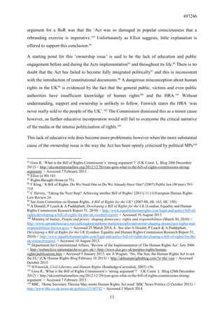 497246
11
argument for a BoR was that the ‘Act was so damaged in popular consciousness that a
rebranding exercise is imperative.’93
Unfortunately as Elliot suggests, little explanation is
offered to support this conclusion.94
A starting point for this ‘ownership issue’ is said to be the lack of education and public
engagement before and during the Acts implementation95
and throughout its life.96
There is no
doubt that the Act has failed to become fully integrated politically97
and this is inconsistent
with the introduction of constitutional documents.98
A dangerous misconception about human
rights in the UK99
is evidenced by the fact that the general public, victims and even public
authorities have insufficient knowledge of human rights100
and the HRA.101
Without
understanding, support and ownership is unlikely to follow. Fenwick states the HRA ‘was
never really sold to the people of the UK’.102
The Commission dismissed this as a minor cause
however, as further educative incorporation would still fail to overcome the critical narrative
of the media or the intense politicisation of rights.103
This lack of educative role does become more problematic however when the more substantial
cause of the ownership issue is the way the Act has been openly criticised by political MPs104
93
Goss R, ‘What is the Bill of Rights Commission’s ‘strong argument’?’ (UK Const. L. Blog 20th December
2012) < http://ukconstitutionallaw.org/2012/12/20/ryan-goss-what-is-the-bill-of-rights-commissions-strong-
argument/ > Accessed 7 February 2013.
94
Elliot (n 90) 141.
95
Rights Brought Home (n 75).
96
F Klug, ‘A Bill of Rights: Do We Need One or Do We Already Have One? (2007) Public law (Winter) 701-
719.
97
C Harvey, ‘Taking the Next Step? Achieving another Bill of Rights’ [2011] 11 (1) European Human Rights
Law Review 24.
98
See Joint Committee on Human Rights, A Bill of Rights for the UK? (2007-08, HL 165, HC 150).
99
A Donald, P Leach & A Puddephatt, Developing a Bill of Rights for the UK (London: Equality and Human
Rights Commission Research Report 51, 2010) < http://www.equalityhumanrights.com/legal-and-policy/bill-of-
rights/developing-a-bill-of-rights-for-the-uk-research-report/ > Accessed 10 August 2013.
100
Ministry of Justice, People and power: shaping democracy, rights and responsibilities (March 30, 2010) <
http://www.opendemocracy.net/ourkingdom/anthony-barnett/people-and-power-shaping-democracy-rights-and-
responsibilities-brown-gove > Accessed 25 March 2014, 4; See also A Donald, P Leach & A Puddephatt,
Developing a Bill of Rights for the UK (London: Equality and Human Rights Commission Research Report 51,
2010) < http://www.equalityhumanrights.com/legal-and-policy/bill-of-rights/developing-a-bill-of-rights-for-the-
uk-research-report/ > Accessed 10 August 2013.
101
Department for Constitutional Affairs, ‘Review of the Implementation of The Human Rights Act’ July 2006
< http://webarchive.nationalarchives.gov.uk/+/http://www.dca.gov.uk/peoples-rights/human-
rights/publications.htm > Accessed 5 January 2013; see A Wagner, ‘No, The Sun, the Human Rights Act is not
the EU’ (UK Human Rights Blog February 10 2013) < http://ukhumanrightsblog.com/?s=the+sun > Accessed
October 2013.
102
H Fenwick, Civil Liberties and Human Rights (Routledge-Cavendish, 2007) 156.
103
Goss R, ‘What is the Bill of Rights Commission’s ‘strong argument’?’ UK Const. L. Blog (20th December
2012) < http://ukconstitutionallaw.org/2012/12/20/ryan-goss-what-is-the-bill-of-rights-commissions-strong-
argument/ > Accessed 7 February 2013.
104
BBC, ‘Home Secretary Theresa May wants Human Rights Act axed’ BBC News Politics (2 October 2011) <
http://www.bbc.co.uk/news/uk-politics-15140742 > Accessed 2 March 2014.
 