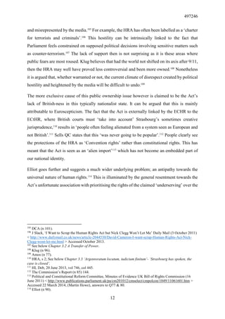 497246
12
and misrepresented by the media.105
For example, the HRA has often been labelled as a ‘charter
for terrorists and criminals’.106
This hostility can be intrinsically linked to the fact that
Parliament feels constrained on supposed political decisions involving sensitive matters such
as counter-terrorism.107
The lack of support then is not surprising as it is these areas where
public fears are most roused. Klug believes that had the world not shifted on its axis after 9/11,
then the HRA may well have proved less controversial and been more owned.108
Nonetheless
it is argued that, whether warranted or not, the current climate of disrespect created by political
hostility and heightened by the media will be difficult to undo.109
The more exclusive cause of this public ownership issue however is claimed to be the Act’s
lack of British-ness in this typically nationalist state. It can be argued that this is mainly
attributable to Euroscepticism. The fact that the Act is externally linked by the ECHR to the
ECtHR, where British courts must ‘take into account’ Strasbourg’s sometimes creative
jurisprudence,110
results in ‘people often feeling alienated from a system seen as European and
not British’.111
Sells QC states that this ‘was never going to be popular’.112
People clearly see
the protections of the HRA as ‘Convention rights’ rather than constitutional rights. This has
meant that the Act is seen as an ‘alien import’113
which has not become an embedded part of
our national identity.
Elliot goes further and suggests a much wider underlying problem; an antipathy towards the
universal nature of human rights.114
This is illuminated by the general resentment towards the
Act’s unfortunate association with prioritising the rights of the claimed ‘underserving’ over the
105
DCA (n 101).
106
J Slack, ‘I Want to Scrap the Human Rights Act but Nick Clegg Won’t Let Me’ Daily Mail (3 October 2011)
< http://www.dailymail.co.uk/news/article-2044530/David-Cameron-I-want-scrap-Human-Rights-Act-Nick-
Clegg-wont-let-me.html > Accessed October 2013.
107
See below Chapter 3.2 A Transfer of Power.
108
Klug (n 96).
109
Amos (n 77).
110
HRA, s 2; See below Chapter 3.3 ‘Argentoratum locutum, iudicium finitum’- ‘Strasbourg has spoken, the
case is closed’.
111
HL Deb, 20 June 2013, vol 746, col 445.
112
The Commission’s Report (n 85) 144.
113
Political and Constitutional Reform Committee, Minutes of Evidence UK Bill of Rights Commission (16
June 2011) < http://www.publications.parliament.uk/pa/cm201012/cmselect/cmpolcon/1049/11061601.htm >
Accessed 22 March 2014, (Martin Howe), answers to Q77 & 80.
114
Elliot (n 90).
 