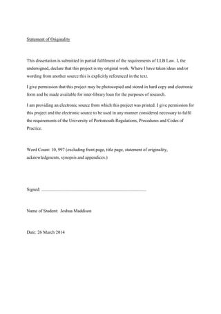 Statement of Originality
This dissertation is submitted in partial fulfilment of the requirements of LLB Law. I, the
undersigned, declare that this project is my original work. Where I have taken ideas and/or
wording from another source this is explicitly referenced in the text.
I give permission that this project may be photocopied and stored in hard copy and electronic
form and be made available for inter-library loan for the purposes of research.
I am providing an electronic source from which this project was printed. I give permission for
this project and the electronic source to be used in any manner considered necessary to fulfil
the requirements of the University of Portsmouth Regulations, Procedures and Codes of
Practice.
Word Count: 10, 997 (excluding front page, title page, statement of originality,
acknowledgments, synopsis and appendices.)
Signed: ..............................................................................................
Name of Student: Joshua Maddison
Date: 26 March 2014
 