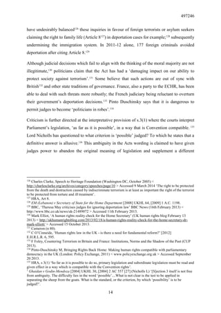 497246
14
have undesirably balanced126
these inquiries in favour of foreign terrorists or asylum seekers
claiming the right to family life (Article 8127
) in deportation cases for example;128
subsequently
undermining the immigration system. In 2011-12 alone, 177 foreign criminals avoided
deportation after citing Article 8.129
Although judicial decisions which fail to align with the thinking of the moral majority are not
illegitimate,130
politicians claim that the Act has had a ‘damaging impact on our ability to
protect society against terrorism’.131
Some believe that such actions are out of sync with
British132
and other state traditions of governance. France, also a party to the ECHR, has been
able to deal with such threats more robustly; the French judiciary being reluctant to overturn
their government’s deportation decisions.133
Pinto Duschinsky says that it is dangerous to
permit judges to become ‘politicians in robes’.134
Criticism is further directed at the interpretative provision of s.3(1) where the courts interpret
Parliament’s legislation, ‘as far as it is possible’, in a way that is Convention compatible. 135
Lord Nicholls has questioned to what criterion is ‘possible’ judged? To which he states that a
definitive answer is allusive.136
This ambiguity in the Acts wording is claimed to have given
judges power to abandon the original meaning of legislation and supplement a different
126
Charles Clarke, Speech to Heritage Foundation (Washington DC, October 2005) <
http://charlesclarke.org/archives/category/speeches/page/10 > Accessed 9 March 2014 ‘The right to be protected
from the death and destruction caused by indiscriminate terrorism is at least as important the right of the terrorist
to be protected from torture and ill treatment’.
127
HRA, Art 8.
128
EM (Lebanon) v Secretary of State for the Home Department [2008] UKHL 64, [2009] 1 A.C. 1198.
129
BBC, ‘Theresa May criticises judges for ignoring deportation law’ BBC News (16th February 2013) <
http://www.bbc.co.uk/news/uk-21489072 > Accessed 11th February 2013.
130
Mark Elliot, ‘A human rights reality check for the Home Secretary’ (UK human rights blog February 13
2013) < http://ukhumanrightsblog.com/2013/02/18/a-human-rights-reality-check-for-the-home-secretary-dr-
mark-elliott/ > Accessed 15 October 2013.
131
Cameron (n 80).
132
C O’Cinneide, ‘Human rights law in the UK - is there a need for fundamental reform?’ [2012]
E.H.R.L.R. 6, 595.
133
F Foley, Countering Terrorism in Britain and France: Institutions, Norms and the Shadow of the Past (CUP
2013).
134
Pinto-Duschinsky M, Bringing Rights Back Home: Making human rights compatible with parliamentary
democracy in the UK (London: Policy Exchange, 2011) < www.policyexchange.org.uk > Accessed September
20 2013.
135
HRA, s 3(1) ‘So far as it is possible to do so, primary legislation and subordinate legislation must be read and
given effect in a way which is compatible with the Convention rights’.
1
Ghaidan v Godin-Mendoza [2004] UKHL 30, [2004] 2 AC 557 [27] (Nicholls L) ‘[S]ection 3 itself is not free
from ambiguity. The difficulty lies in the word ‘possible’....What is not clear is the test to be applied in
separating the sheep from the goats. What is the standard, or the criterion, by which ‘possibility’ is to be
judged?’.
 