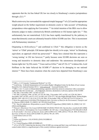 497246
16
opponents that the Act has linked UK law too closely to Strasbourg’s creative jurisprudence
through s.2(1).148
Much controversy has surrounded the supposed simple language149
of s.2(1) and the appropriate
weight placed on the further requirement on domestic courts to ‘take account’ of Strasbourg
jurisprudence when applying the Convention. 150
An initial intention of the HRA was to allow
domestic judges to make a distinctively British contribution to UK human rights law.151
This
unfortunately has not materialised. S.2(1) has been rapidly transformed by the judiciary to
mean that domestic courts are ultimately bound to follow ECtHR case law. This is inconsistent
with Parliamentary intentions.152
Originating in R(Alconbury),153
and confirmed in Ullah,154
this obligation is known as the
‘mirror’ or ‘Ullah’ principle. UK human rights law should, in its scope, ‘mirror’ its Strasbourg
equivalent; an approach which has persevered.155
Many have claimed that this represents a
‘wrong turning’ in UK law however,156
partly because some ECtHR decisions are seen as
wrong and insensitive to domestic ideas and undermine ‘the autonomous development of
human rights law’ by UK courts.157
Cases such as Gillan158
and AF (No 3)159
evidence this. Lord
Hoffman in the latter believed the ECtHR’s160
decision to be damaging to our national
interest.161
There have been situations when the courts have departed from Strasbourg’s case
148
HRA, s 2; O’Cinneide ‘Fundamental Reform?’ (n 132).
149
Lord Irvine, ‘A British Interpretation of Convention Rights’ (Bingham Centre for the Rule of Law Lecture
Hosted by UCL Judicial Institute 2011) < www.ucl.ac.uk > Accessed October 2013.
150
HRA, s 2(1) ‘A court or tribunal determining a question which has arisen in connection with a convention
right must take into account any… (A) Judgement, decision, declaration or advisory opinion of the ECtHR’.
151
HL Deb, 3 November 1997, vol 582 col 1227.
152
HL Deb, 5 February 1998, vol 585, col 755; HL Deb, 3 November 1997 vol 582, col 1228; HL Deb 8
November 1997 vol 583, cols 511-515, vol 584, cols 1270-1271. See also Rights Brought Home: Human Rights
Bill HL (1997 -98) 119. [1.14], [2.4], [2.5]; HL Deb, 18 November 1998, vol 594 Cols 514-515 (Irvine L).
153
R (on the application of Alconbury Developments Ltd) v Secretary of State for the Environment, Transport and
the Regions [2001] UKHL 23, [2003] 2 AC 295 [26] (Lord Slyn).
154
R v. Special Adjudicator (Respondent) ex parte Ullah (FC) (Appellant) [2004] UKHL 26, [2004] 2 AC 323
[20] (Lord Bingham).
155
Pinnock v Manchester City Council [2010] UKSC 45 [2010] 3 WLR 1441; See also Kay v Lambeth LBC [2006]
2 AC 465; Doherty v Birmingham City Council [2009] 1 AC 367; Kay v United Kingdom (37341/06) [2011] HLR
2; B and another v Secretary of State for Justice [2011] EWCA Civ 1608, [2012] 1 W.L.R. 2043; R (Chester) v
Secretary of State for Justice [2013] UKSC 63, [2013] 3 W.L.R. 1076.
156
Lord Justice Laws (n 123).
157
ibid.
158
Gillan and Quinton v UK (4158/05) (2010) 50 EHRR 45.
159
AF (n 147).
160
A v United Kingdom (2009) 49 EHRR 625.
161
AF (n 147) [70] ‘I think that the decision of the ECtHR was wrong and that it may well destroy the system of
control orders which is a significant part of this country's defences against terrorism’.
 