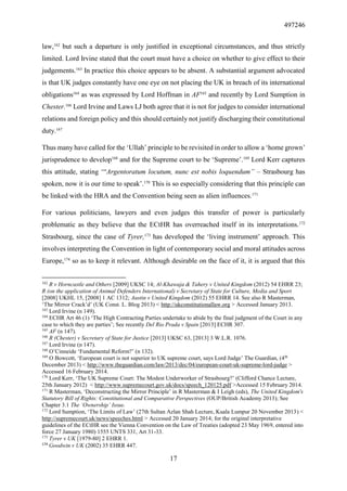 497246
17
law,162
but such a departure is only justified in exceptional circumstances, and thus strictly
limited. Lord Irvine stated that the court must have a choice on whether to give effect to their
judgements.163
In practice this choice appears to be absent. A substantial argument advocated
is that UK judges constantly have one eye on not placing the UK in breach of its international
obligations164
as was expressed by Lord Hoffman in AF165
and recently by Lord Sumption in
Chester.166
Lord Irvine and Laws LJ both agree that it is not for judges to consider international
relations and foreign policy and this should certainly not justify discharging their constitutional
duty.167
Thus many have called for the ‘Ullah’ principle to be revisited in order to allow a ‘home grown’
jurisprudence to develop168
and for the Supreme court to be ‘Supreme’.169
Lord Kerr captures
this attitude, stating ‘“Argentoratum locutum, nunc est nobis loquendum” – Strasbourg has
spoken, now it is our time to speak’.170
This is so especially considering that this principle can
be linked with the HRA and the Convention being seen as alien influences.171
For various politicians, lawyers and even judges this transfer of power is particularly
problematic as they believe that the ECtHR has overreached itself in its interpretations.172
Strasbourg, since the case of Tyrer,173
has developed the ‘living instrument’ approach. This
involves interpreting the Convention in light of contemporary social and moral attitudes across
Europe,174
so as to keep it relevant. Although desirable on the face of it, it is argued that this
162
R v Horncastle and Others [2009] UKSC 14; Al-Khawaja & Tahery v United Kingdom (2012) 54 EHRR 23;
R (on the application of Animal Defenders International) v Secretary of State for Culture, Media and Sport
[2008] UKHL 15, [2008] 1 AC 1312; Austin v United Kingdom (2012) 55 EHRR 14. See also R Masterman,
‘The Mirror Crack’d’ (UK Const. L. Blog 2013) < http://ukconstitutionallaw.org > Accessed January 2013.
163
Lord Irvine (n 149).
164
ECHR Art 46 (1) ‘The High Contracting Parties undertake to abide by the final judgment of the Court in any
case to which they are parties’; See recently Del Rio Prada v Spain [2013] ECHR 307.
165
AF (n 147).
166
R (Chester) v Secretary of State for Justice [2013] UKSC 63, [2013] 3 W.L.R. 1076.
167
Lord Irvine (n 147).
168
O’Cinneide ‘Fundamental Reform?’ (n 132).
169
O Bowcott, ‘European court is not superior to UK supreme court, says Lord Judge’ The Guardian, (4th
December 2013) < http://www.theguardian.com/law/2013/dec/04/european-court-uk-supreme-lord-judge >
Accessed 16 February 2014.
170
Lord Kerr, ‘The UK Supreme Court: The Modest Underworker of Strasbourg?’ (Clifford Chance Lecture,
25th January 2012) < http://www.supremecourt.gov.uk/docs/speech_120125.pdf >Accessed 15 February 2014.
171
R Masterman, ‘Deconstructing the Mirror Principle’ in R Masterman & I Leigh (eds), The United Kingdom's
Statutory Bill of Rights: Constitutional and Comparative Perspectives (OUP/British Academy 2013); See
Chapter 3.1 The ‘Ownership’ Issue.
172
Lord Sumption, ‘The Limits of Law’ (27th Sultan Azlan Shah Lecture, Kuala Lumpur 20 November 2013) <
http://supremecourt.uk/news/speeches.html > Accessed 20 January 2014; for the original interpretative
guidelines of the ECtHR see the Vienna Convention on the Law of Treaties (adopted 23 May 1969, entered into
force 27 January 1980) 1555 UNTS 331, Art 31-33.
173
Tyrer v UK [1979-80] 2 EHRR 1.
174
Goodwin v UK (2002) 35 EHRR 447.
 