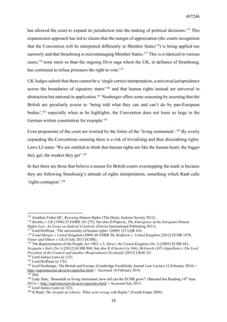 497246
18
has allowed the court to expand its jurisdiction into the making of political decisions.175
This
expansionist approach has led to claims that the margin of appreciation (the courts recognition
that the Convention will be interpreted differently in Member States176
) is being applied too
narrowly and that Strasbourg is micromanaging Member States.177
This is evidenced in various
cases,178
none more so than the ongoing Hirst saga where the UK, in defiance of Strasbourg,
has continued to refuse prisoners the right to vote.179
UK Judges submit that there cannot be a ‘single correct interpretation, a universal jurisprudence
across the boundaries of signatory states’180
and that human rights instead are universal in
abstraction but national in application.181
Neuberger offers some reasoning by asserting that the
British are peculiarly averse to ‘being told what they can and can’t do by pan-European
bodies’,182
especially when as he highlights, the Convention does not loom so large in the
German written constitution for example.183
Even proponents of the court are worried by the limits of the ‘living instrument’.184
By overly
expanding the Conventions meaning there is a risk of trivialising and thus discrediting rights.
Laws LJ states ‘We are entitled to think that human rights are like the human heart; the bigger
they get, the weaker they get’.185
In fact there are those that believe a reason for British courts overstepping the mark is because
they are following Strasbourg’s attitude of rights interpretation, something which Raab calls
‘rights contagion’.186
175
Jonathan Fisher QC, Rescuing Human Rights (The Henry Jackson Society 2012).
176
Buckley v UK (1996) 23 EHRR 101 [75]; See also D Popovic, The Emergence of the European Human
Rights Law: An Essay on Judicial Creativity (Eleven International Publishing 2011).
177
Lord Hoffman, ‘The universality of human rights’ (2009) 125 LQR 416.
178
S and Marper v United Kingdom (2009) 48 EHRR 50; Redfearn v. United Kingdom [2012] ECHR 1878;
Vinter and Others v UK (9 July 2013 ECHR).
179
The Representation of the People Act 1983, s 3; Hirst v the United Kingdom (No 2) [2005] ECHR 681;
Scoppola v Italy (No 3) [2012] ECHR 868; See also R (Chester) (n 166), McGeoch (AP) (Appellant) v The Lord
President of the Council and another (Respondents) (Scotland) [2013] UKSC 63.
180
Lord Justice Laws (n 123).
181
Lord Hoffman (n 176).
182
Lord Neuberger, The British and Europe, (Cambridge Freshfields Annual Law Lecture 12 February 2014) <
http://supremecourt.uk/news/speeches.html > Accessed 18 February 2014.
183
ibid.
184
Lady Hale, ‘Beanstalk or living instrument, how tall can the ECHR grow?’ (Barnard Inn Reading 16th
June
2011) < http://supremecourt.uk/news/speeches.html > Accessed July 2013.
185
Lord Justice Laws (n 123).
186
D Raab, The Assault on Liberty: What went wrong with Rights? (Fourth Estate 2009).
 