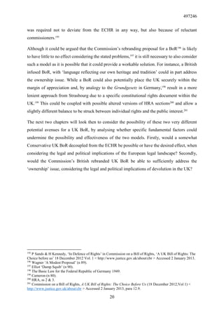 497246
20
was required not to deviate from the ECHR in any way, but also because of reluctant
commissioners.195
Although it could be argued that the Commission’s rebranding proposal for a BoR196
is likely
to have little to no effect considering the stated problems,197
it is still necessary to also consider
such a model as it is possible that it could provide a workable solution. For instance, a British
infused BoR, with ‘language reflecting our own heritage and tradition’ could in part address
the ownership issue. While a BoR could also potentially place the UK securely within the
margin of appreciation and, by analogy to the Grundgesetz in Germany,198
result in a more
lenient approach from Strasbourg due to a specific constitutional rights document within the
UK.199
This could be coupled with possible altered versions of HRA sections200
and allow a
slightly different balance to be struck between individual rights and the public interest.201
The next two chapters will look then to consider the possibility of these two very different
potential avenues for a UK BoR, by analysing whether specific fundamental factors could
undermine the possibility and effectiveness of the two models. Firstly, would a somewhat
Conservative UK BoR decoupled from the ECHR be possible or have the desired effect, when
considering the legal and political implications of the European legal landscape? Secondly,
would the Commission’s British rebranded UK BoR be able to sufficiently address the
‘ownership’ issue, considering the legal and political implications of devolution in the UK?
195
P Sands & H Kennedy, ‘In Defence of Rights’ in Commission on a Bill of Rights, ‘A UK Bill of Rights: The
Choice before us’ 18 December 2012 Vol. 1 < http://www.justice.gov.uk/about/cbr > Accessed 2 January 2013.
196
Wagner ‘A Modest Proposal’ (n 89).
197
Elliot ‘Damp Squib’ (n 90).
198
The Basic Law for the Federal Republic of Germany 1949.
199
Cameron (n 80).
200
HRA, ss 2 & 3.
201
Commission on a Bill of Rights, A UK Bill of Rights: The Choice Before Us (18 December 2012,Vol 1) <
http://www.justice.gov.uk/about/cbr > Accessed 2 January 2013, para 12.9.
 