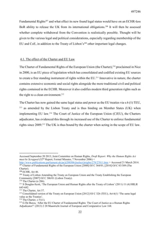 497246
22
Fundamental Rights207
and what effect its new found legal status would have on an ECHR-less
BoR ability to release the UK from its international obligations.208
It will then be assessed
whether complete withdrawal from the Convention is realistically possible. Thought will be
given to the various legal and political considerations, especially regarding membership of the
EU and CoE, in addition to the Treaty of Lisbon’s209
other important legal changes.
4.1. The effect of the Charter and EU Law
The Charter of Fundamental Rights of the European Union (the Charter),210
proclaimed in Nice
in 2000, is an EU piece of legislation which has consolidated and codified existing EU sources
to create a free standing instrument of rights within the EU.211
Innovative in nature, the charter
contains extensive economic and social rights alongside the more traditional civil and political
rights contained in the ECHR. Moreover it also codifies modern third generation rights such as
the right to a clean environment.212
The Charter has now gained the same legal status and power as the EU treaties via s.6 (1) TEU,
213
as amended by the Lisbon Treaty and is thus binding on Member States (UK) when
implementing EU law.214
The Court of Justice of the European Union (CJEU), the Charters
adjudicator, has evidenced this through its increased use of the Charter to enforce fundamental
rights since 2009.215
The UK is thus bound by the charter when acting in the scope of EU law.
Accessed September 20 2013; Joint Committee on Human Rights, Draft Report: Why the Human Rights Act
must be Scrapped (32nd
Report, Formal Minutes, 7 November 2006) <
http://www.publications.parliament.uk/pa/jt200506/jtselect/jtrights/278/27811.htm > Accessed 21 March 2014.
207
Charter of Fundamental Rights of the European Union [2000] OJ C 364/01, [2010] OJ C 83/389 (The
Charter).
208
ECHR, Art 46.
209
Treaty of Lisbon Amending the Treaty on European Union and the Treaty Establishing the European
Community [2007] OJ C 306/01 (Lisbon Treaty).
210
The Charter (n 206).
211
S Douglas-Scott, ‘The European Union and Human Rights after the Treaty of Lisbon’ (2011) 11 (4) HRLR
645-682.
212
The Charter, Art 37.
213
Consolidated version of the Treaty on European Union [2012] OJ C 326 (TEU), Art 6(1) ‘The same legal
value as the Treaties’.
214
The Charter, s 51(1).
215
G De Burca, ‘After the EU Charter of Fundamental Rights: The Court of Justice as a Human Rights
Adjudicator?’ (2013) 2 20 Maastricht Journal of European and Comparative Law 168.
 