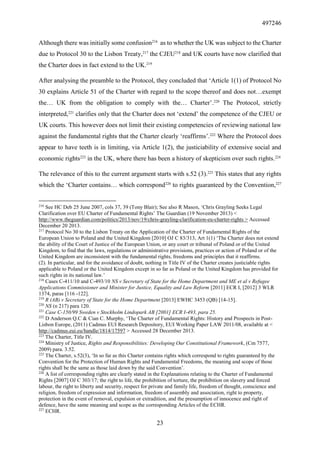 497246
23
Although there was initially some confusion216
as to whether the UK was subject to the Charter
due to Protocol 30 to the Lisbon Treaty,217
the CJEU218
and UK courts have now clarified that
the Charter does in fact extend to the UK.219
After analysing the preamble to the Protocol, they concluded that ‘Article 1(1) of Protocol No
30 explains Article 51 of the Charter with regard to the scope thereof and does not…exempt
the… UK from the obligation to comply with the… Charter’.220
The Protocol, strictly
interpreted,221
clarifies only that the Charter does not ‘extend’ the competence of the CJEU or
UK courts. This however does not limit their existing competencies of reviewing national law
against the fundamental rights that the Charter clearly ‘reaffirms’.222
Where the Protocol does
appear to have teeth is in limiting, via Article 1(2), the justiciability of extensive social and
economic rights223
in the UK, where there has been a history of skepticism over such rights.224
The relevance of this to the current argument starts with s.52 (3).225
This states that any rights
which the ‘Charter contains… which correspond226
to rights guaranteed by the Convention,227
216
See HC Deb 25 June 2007, cols 37, 39 (Tony Blair); See also R Mason, ‘Chris Grayling Seeks Legal
Clarification over EU Charter of Fundamental Rights’ The Guardian (19 November 2013) <
http://www.theguardian.com/politics/2013/nov/19/chris-grayling-clarification-eu-charter-rights > Accessed
December 20 2013.
217
Protocol No 30 to the Lisbon Treaty on the Application of the Charter of Fundamental Rights of the
European Union to Poland and the United Kingdom [2010] OJ C 83/313, Art 1(1) ‘The Charter does not extend
the ability of the Court of Justice of the European Union, or any court or tribunal of Poland or of the United
Kingdom, to find that the laws, regulations or administrative provisions, practices or action of Poland or of the
United Kingdom are inconsistent with the fundamental rights, freedoms and principles that it reaffirms.
(2). In particular, and for the avoidance of doubt, nothing in Title IV of the Charter creates justiciable rights
applicable to Poland or the United Kingdom except in so far as Poland or the United Kingdom has provided for
such rights in its national law.’
218
Cases C-411/10 and C-493/10 NS v Secretary of State for the Home Department and ME et al v Refugee
Applications Commissioner and Minister for Justice, Equality and Law Reform [2011] ECR I, [2012] 3 WLR
1374, paras [116 -122].
219
R (AB) v Secretary of State for the Home Department [2013] EWHC 3453 (QB) [14-15].
220
NS (n 217) para 120.
221
Case C-150/99 Sweden v Stockholm Lindopark AB [2001] ECR I-493, para 25.
222
D Anderson Q.C & Cian C. Murphy, ‘The Charter of Fundamental Rights: History and Prospects in Post-
Lisbon Europe, (2011) Cadmus EUI Research Depository, EUI Working Paper LAW 2011/08, available at <
http://cadmus.eui.eu/handle/1814/17597 > Accessed 28 December 2013.
223
The Charter, Title IV.
224
Ministry of Justice, Rights and Responsibilities: Developing Our Constitutional Framework, (Cm 7577,
2009) para. 3.52.
225
The Charter, s.52(3), ‘In so far as this Charter contains rights which correspond to rights guaranteed by the
Convention for the Protection of Human Rights and Fundamental Freedoms, the meaning and scope of those
rights shall be the same as those laid down by the said Convention’.
226
A list of corresponding rights are clearly stated in the Explanations relating to the Charter of Fundamental
Rights [2007] OJ C 303/17; the right to life, the prohibition of torture, the prohibition on slavery and forced
labour, the right to liberty and security, respect for private and family life, freedom of thought, conscience and
religion, freedom of expression and information, freedom of assembly and association, right to property,
protection in the event of removal, expulsion or extradition, and the presumption of innocence and right of
defence, have the same meaning and scope as the corresponding Articles of the ECHR.
227
ECHR.
 