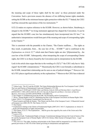 497246
24
the meaning and scope of those rights shall be the same’ as those protected under the
Convention. Such a provision ensures the absence of two differing human rights standards,
setting the ECHR as the minimum human rights protection within the EU.228
Indeed, the CJEU
itself has stressed the equivalence of the two instruments.229
S.52 (3) makes no express reference to the ECtHR. However, as shown below, Strasbourg is
integral to the ECHR;230
its living instrument approach has shaped the Convention. It can be
argued that the ECtHR’s case law has simultaneously been incorporated into EU law,231
its
authoritative interpretations would form part of the meaning and scope of corresponding rights
in the Charter.232
This is consistent with the preamble to the Charter, ‘The Charter reaffirms…. The rights as
they result, in particular, from… the case law of the… ECtHR’233
and is confirmed in the
Explanations on Article 52,234
which state that Charter rights are also ‘[D]etermined by... the
case-law of the ECtHR’. Subsequently, when interpreting the scope of corresponding Charter
rights, the CJEU is in theory bound by the Convention and its interpretation by the ECtHR.
Lock in his article does argue that due to the wording of s.52(7),235
the CJEU only has to ‘duly
regard’ the ECtHR’s interpretations.236
Theoretically the CJEU is not formally a subordinate to
the ECtHR, instead their relationship can be seen as one of judicial dialogue.237
However Art.
6(1) TEU places significant authority on the explanations.238
Moreover the CJEU has evidenced
228
Tobias Lock, ‘The ECJ and the ECtHR: The Future Relationship Between the Two European Courts’ (2009)
The Law and Practice of International Courts and Tribunals 8, 375–398.
229
Joined Cases C-92/09 and C-93/09 Volker und Markus Schecke GbR and Hartmut Eifert v Land Hessen
[2010] ECR I- 11063, [2012] All E.R. (EC) 127; See also R (Zagorski and Baze) v Secretary of State for
Business, Innovation and Skills [2010] EWHC 3110 (QB) [73].
230
See Chapter 4.2 Withdrawing from the ECHR: The Possibility and its Consequences.
231
Weiss, ‘Human Rights in the EU: Rethinking the Role of the European Convention on Human Rights After
Lisbon’ (2011) 7 (1) European Constitutional Law Review 64.
232
Koen Lenaerts and Eddy de Smijter, ‘The Charter and the Role of the European Courts’, 8 Maastricht Journal
of European Law (2001) 90, 99; The Charter, S.52 (3).
233
The Charter.
234
Explanations relating to the Charter of Fundamental Rights [2007] OJ C 303/17, Explanations on Article 52
– Scope and interpretation of rights and principles.
235
The Charter, S.52 (7) ‘The Explanations… shall be given due regard by the courts of the Union and of the
Member States’.
236
Lock (n 227).
237
S Morano-Foadi, ‘Fundamental Rights in Europe: Constitutional dialogue between the Court of Justice of the
EU and the European Court of Human Rights’ (2013) 5(1) Sortuz, Oñati Journal of Emergent Socio – Legal
Studies 64-87.
238
TEU Art 6 (1) ‘The rights, freedoms and principles in the Charter shall be interpreted in accordance with the
general provisions in Title VII of the Charter governing its interpretation and application’.
 