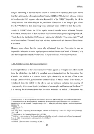 497246
27
not just Strasbourg, is because the two cannot or should not be separated; they come bound
together. Although the UK’s actions of ratifying the ECHR in 1950, but only allowing petition
to Strasbourg in 1965 suggests otherwise, Protocol 11 of the ECHR260
(signed by the UK in
1994) indicates that undertaking of the jurisdiction of the court is an ‘integral’ part of the
ECHR.261
Withdrawal from Strasbourg would ultimately entail withdrawal from the ECHR.
Article 58 ECHR262
allows the UK to legally, upon six months’ notice, withdraw from the
Convention. Denunciation of the Convention would almost certainly mean repealing the HRA.
This is due to the fact that the HRA is merely a domestic vehicle for ‘Convention rights’263
and
their interpretations. Ultimately any legal bite that it possesses is via its connection with the
Convention.
However many claim that the reason why withdrawal from the Convention is seen as
impossible, is because it would legally require withdrawal from the Council of Europe (CoE)
and the European Union (EU)264
and would likely result in vast political consequences.
4.2.1. Withdrawal from the Council of Europe?
Searching the Statute of the Council of Europe265
there appears to be no provision which would
force the UK to leave the CoE if it embarked upon withdrawing from the Convention. The
Councils core mission is to promote human rights, democracy and the rule of law across
Europe. Unless however, pursuant to the combined effect of Article 3 and 8 of the Statute, 266
withdrawal from the ECHR by the UK is seen as ‘seriously violating’ the ensuring of
‘enjoyment by all persons within its jurisdiction of human rights and fundamental freedoms’,267
it is unlikely that withdrawal from the CoE would be forced via Article 7.268
Given that any
260
Protocol no.11 to the European Convention for the Protection of Human Rights and Fundamental Freedoms.
261
Pinto-Duschinsky M, Bringing Rights Back Home: Making human rights compatible with Parliamentary
Democracy in the UK (London: Policy Exchange, 2011) < www.policyexchange.org.uk > Accessed September
20 2013, 50.
262
ECHR, Art 58.
263
HRA, s 1.
264
N Kang-Riou, Confronting the Human Rights Act 1998: Contemporary Themes and Perspectives (Routledge
2012) 114.
265
The Statute of the Council of Europe 1949 (SCOE).
266
ibid Art 8 ‘Any member of the Council of Europe which has seriously violated Article 3 may be suspended
from its rights of representation and requested….to withdraw’.
267
ibid Art 3.
268
ibid Art 7; See also Pinto-Duschinsky (n 259) 52.
 