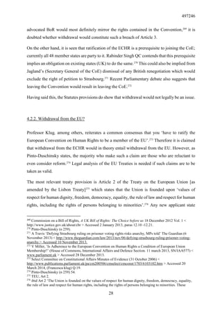 497246
28
advocated BoR would most definitely mirror the rights contained in the Convention,269
it is
doubted whether withdrawal would constitute such a breach of Article 3.
On the other hand, it is seen that ratification of the ECHR is a prerequisite to joining the CoE;
currently all 48 member states are party to it. Rabinder Singh QC contends that this prerequisite
implies an obligation on existing states (UK) to do the same.270
This could also be implied from
Jagland’s (Secretary General of the CoE) dismissal of any British renegotiation which would
exclude the right of petition to Strasbourg.271
Recent Parliamentary debate also suggests that
leaving the Convention would result in leaving the CoE.272
Having said this, the Statutes provisions do show that withdrawal would not legally be an issue.
4.2.2. Withdrawal from the EU?
Professor Klug, among others, reiterates a common consensus that you ‘have to ratify the
European Convention on Human Rights to be a member of the EU’.273
Therefore it is claimed
that withdrawal from the ECHR would in theory entail withdrawal from the EU. However, as
Pinto-Duschinsky states, the majority who make such a claim are those who are reluctant to
even consider reform.274
Legal analysis of the EU Treaties is needed if such claims are to be
taken as valid.
The most relevant treaty provision is Article 2 of the Treaty on the European Union [as
amended by the Lisbon Treaty]275
which states that the Union is founded upon ‘values of
respect for human dignity, freedom, democracy, equality, the rule of law and respect for human
rights, including the rights of persons belonging to minorities’.276
Any new applicant state
269
Commission on a Bill of Rights, A UK Bill of Rights: The Choice before us 18 December 2012 Vol. 1 <
http://www.justice.gov.uk/about/cbr > Accessed 2 January 2013, paras 12.10 -12.21.
270
Pinto-Duschinsky (n 259).
271
A Travis ‘Defying Strasbourg ruling on prisoner voting rights risks anarchy, MPs told’ The Guardian (6
November 2013) < http://www.theguardian.com/law/2013/nov/06/defying-strasbourg-ruling-prisoner-voting-
anarchy.> Accessed 10 November 2013.
272
V Miller, ‘Is Adherence to the European Convention on Human Rights a Condition of European Union
Membership?’ (House of Commons, International Affairs and Defence Section. 11 march 2013, SN/IA/6577) <
www.parliament.uk > Accessed 28 December 2013.
273
Select Committee on Constitutional Affairs Minutes of Evidence (31 October 2006) <
http://www.publications.parliament.uk/pa/cm200506/cmselect/cmconst/1703/6103102.htm > Accessed 20
March 2014, (Francesca klug) Q.19.
274
Pinto-Duschinsky (n 259) 54.
275
TEU, Art 2.
276
ibid Art 2 ‘The Union is founded on the values of respect for human dignity, freedom, democracy, equality,
the rule of law and respect for human rights, including the rights of persons belonging to minorities. These
 