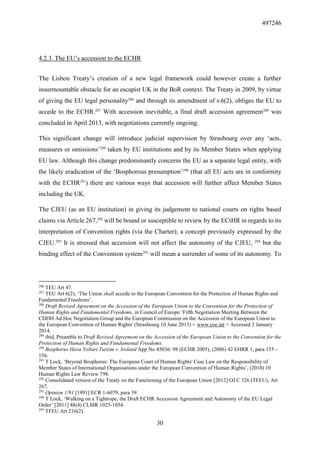 497246
30
4.2.3. The EU’s accession to the ECHR
The Lisbon Treaty’s creation of a new legal framework could however create a further
insurmountable obstacle for an escapist UK in the BoR context. The Treaty in 2009, by virtue
of giving the EU legal personality286
and through its amendment of s.6(2), obliges the EU to
accede to the ECHR.287
With accession inevitable, a final draft accession agreement288
was
concluded in April 2013, with negotiations currently ongoing.
This significant change will introduce judicial supervision by Strasbourg over any ‘acts,
measures or omissions’289
taken by EU institutions and by its Member States when applying
EU law. Although this change predominantly concerns the EU as a separate legal entity, with
the likely eradication of the ‘Bosphorous presumption’290
(that all EU acts are in conformity
with the ECHR291
) there are various ways that accession will further affect Member States
including the UK.
The CJEU (as an EU institution) in giving its judgement to national courts on rights based
claims via Article 267,292
will be bound or susceptible to review by the ECtHR in regards to its
interpretation of Convention rights (via the Charter); a concept previously expressed by the
CJEU.293
It is stressed that accession will not affect the autonomy of the CJEU, 294
but the
binding effect of the Convention system295
will mean a surrender of some of its autonomy. To
286
TEU Art 47.
287
TEU Art 6(2), ‘The Union shall accede to the European Convention for the Protection of Human Rights and
Fundamental Freedoms’.
288
Draft Revised Agreement on the Accession of the European Union to the Convention for the Protection of
Human Rights and Fundamental Freedoms, in Council of Europe ‘Fifth Negotiation Meeting Between the
CDDH Ad Hoc Negotiation Group and the European Commission on the Accession of the European Union to
the European Convention of Human Rights' (Strasbourg 10 June 2013) < www.coe.int > Accessed 2 January
2014.
289
ibid, Preamble to Draft Revised Agreement on the Accession of the European Union to the Convention for the
Protection of Human Rights and Fundamental Freedoms.
290
Bosphorus Hava Yollari Turizm v. Ireland App No 45036/ 98 (ECHR 2005), (2006) 42 EHRR 1, para 155 -
156.
291
T Lock, ‘Beyond Bosphorus: The European Court of Human Rights' Case Law on the Responsibility of
Member States of International Organisations under the European Convention of Human Rights’, (2010) 10
Human Rights Law Review 798.
292
Consolidated version of the Treaty on the Functioning of the European Union [2012] OJ C 326 (TFEU), Art
267.
293
Opinion 1/91 [1991] ECR 1-6079, para 39.
294
T Lock, ‘Walking on a Tightrope, the Draft ECHR Accession Agreement and Autonomy of the EU Legal
Order’ [2011] 48(4) CLMR 1025-1054.
295
TFEU Art 216(2).
 
