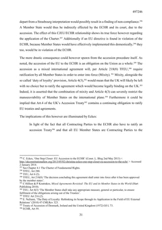497246
31
depart from a Strasbourg interpretation would possibly result in a finding of non-compliance.296
A Member State would thus be indirectly effected by the ECHR and its court, due to the
accession. The effect of this CJEU/ECHR relationship shows its true force however regarding
the application of the Charter.297
Additionally if an EU directive is found in violation of the
ECHR, because Member States would have effectively implemented this domestically,298
they
too, would be in violation of the ECHR.
The more drastic consequence could however spawn from the accession procedure itself. As
noted, the accession of the EU to the ECHR is an obligation on the Union as a whole.299
The
accession as a mixed international agreement will, per Article 218(8) TFEU,300
require
ratification by all Member States in order to enter into force (Mixity). 301
Mixity, alongside the
so called ‘duty of loyalty’ provision, Article 4(3),302
would mean that the UK will likely be left
with no choice but to ratify the agreement which would become legally binding on the UK.303
Indeed, it is asserted that the combination of mixity and Article 4(3) can severely restrict the
manoeuvrability of Member States on the international plane.304
Furthermore it could be
implied that Art.4 of the UK’s Accession Treaty305
contains a continuing obligation to ratify
EU treaties and agreements.
The implications of this however are illuminated by Eckes:
In light of the fact that all Contracting Parties to the ECHR also have to ratify an
accession Treaty306
and that all EU Member States are Contracting Parties to the
296
C. Eckes, ‘One Step Closer: EU Accession to the ECHR’ (Const. L. Blog 2nd May 2013) <
http://ukconstitutionallaw.org/2013/05/02/christina-eckes-one-step-closer-eu-accession-to-the-echr/ > Accessed
2 January 2014.
297
See Chapter 4.1 The Charter of Fundamental Rights.
298
TFEU, Art 288.
299
TEU, Art 6 (2).
300
TFEU, Art 218(8) ‘The decision concluding this agreement shall enter into force after it has been approved
by the member states’.
301
C Hillion & P Koutrakos, Mixed Agreements Revisited: The EU and its Member States in the World (Hart
Publishing 2010).
302
TEU, Art 4(3) ‘The Member States shall take any appropriate measure, general or particular, to ensure
fulfilment of the obligations arising out of the Treaties’.
303
TFEU Art 216 (2).
304
E. Neframi, ‘The Duty of Loyalty: Rethinking its Scope through its Application in the Field of EU External
Relations’ (2010) 47 CMLRev 323.
305
Treaty of Accession of Denmark, Ireland and the United Kingdom (1972) OJ L 73.
306
ECHR, Art 59.
 