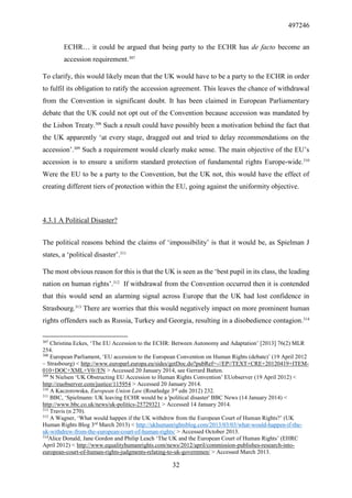 497246
32
ECHR… it could be argued that being party to the ECHR has de facto become an
accession requirement.307
To clarify, this would likely mean that the UK would have to be a party to the ECHR in order
to fulfil its obligation to ratify the accession agreement. This leaves the chance of withdrawal
from the Convention in significant doubt. It has been claimed in European Parliamentary
debate that the UK could not opt out of the Convention because accession was mandated by
the Lisbon Treaty.308
Such a result could have possibly been a motivation behind the fact that
the UK apparently ‘at every stage, dragged out and tried to delay recommendations on the
accession’.309
Such a requirement would clearly make sense. The main objective of the EU’s
accession is to ensure a uniform standard protection of fundamental rights Europe-wide.310
Were the EU to be a party to the Convention, but the UK not, this would have the effect of
creating different tiers of protection within the EU, going against the uniformity objective.
4.3.1 A Political Disaster?
The political reasons behind the claims of ‘impossibility’ is that it would be, as Spielman J
states, a ‘political disaster’.311
The most obvious reason for this is that the UK is seen as the ‘best pupil in its class, the leading
nation on human rights’.312
If withdrawal from the Convention occurred then it is contended
that this would send an alarming signal across Europe that the UK had lost confidence in
Strasbourg.313
There are worries that this would negatively impact on more prominent human
rights offenders such as Russia, Turkey and Georgia, resulting in a disobedience contagion.314
307
Christina Eckes, ‘The EU Accession to the ECHR: Between Autonomy and Adaptation’ [2013] 76(2) MLR
254.
308
European Parliament, ‘EU accession to the European Convention on Human Rights (debate)’ (19 April 2012
– Strasbourg) < http://www.europarl.europa.eu/sides/getDoc.do?pubRef=-//EP//TEXT+CRE+20120419+ITEM-
010+DOC+XML+V0//EN > Accessed 20 January 2014, see Gerrard Batten.
309
N Nielsen ‘UK Obstructing EU Accession to Human Rights Convention’ EUobserver (19 April 2012) <
http://euobserver.com/justice/115954 > Accessed 20 January 2014.
310
A Kaczorowska, European Union Law (Routledge 3rd
edn 2012) 232.
311
BBC, ‘Spielmann: UK leaving ECHR would be a 'political disaster' BBC News (14 January 2014) <
http://www.bbc.co.uk/news/uk-politics-25729321 > Accessed 14 January 2014.
312
Travis (n 270).
313
A Wagner, ‘What would happen if the UK withdrew from the European Court of Human Rights?’ (UK
Human Rights Blog 3rd
March 2013) < http://ukhumanrightsblog.com/2013/03/03/what-would-happen-if-the-
uk-withdrew-from-the-european-court-of-human-rights/ > Accessed October 2013.
314
Alice Donald, Jane Gordon and Philip Leach ‘The UK and the European Court of Human Rights’ (EHRC
April 2012) < http://www.equalityhumanrights.com/news/2012/april/commission-publishes-research-into-
european-court-of-human-rights-judgments-relating-to-uk-governmen/ > Accessed March 2013.
 