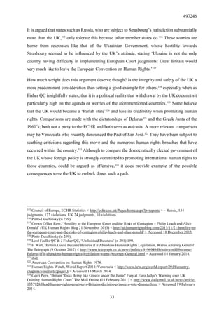 497246
33
It is argued that states such as Russia, who are subject to Strasbourg’s jurisdiction substantially
more than the UK,315
only tolerate this because other member states do.316
These worries are
borne from responses like that of the Ukrainian Government, whose hostility towards
Strasbourg seemed to be influenced by the UK’s attitude, stating ‘Ukraine is not the only
country having difficulty in implementing European Court judgments: Great Britain would
very much like to leave the European Convention on Human Rights.’317
How much weight does this argument deserve though? Is the integrity and safety of the UK a
more predominant consideration than setting a good example for others,318
especially when as
Fisher QC insightfully states, that it is a political reality that withdrawal by the UK does not sit
particularly high on the agenda or worries of the aforementioned countries.319
Some believe
that the UK would become a ‘Pariah state’320
and lose its credibility when promoting human
rights. Comparisons are made with the dictatorships of Belarus321
and the Greek Junta of the
1960’s; both not a party to the ECHR and both seen as outcasts. A more relevant comparison
may be Venezuela who recently denounced the Pact of San José.322
They have been subject to
scathing criticisms regarding this move and the numerous human rights breaches that have
occurred within the country.323
Although to compare the democratically elected government of
the UK whose foreign policy is strongly committed to promoting international human rights to
those countries, could be argued as offensive,324
it does provide example of the possible
consequences were the UK to embark down such a path.
315
Council of Europe, ECHR Statistics < http://echr.coe.int/Pages/home.aspx?p=reports > – Russia, 134
judgments, 122 violations. UK 24 judgments, 10 violations.
316
Pinto-Duschinsky (n 259).
317
Crown Office Row, ‘Hostility to the European Court and the Risks of Contagion – Philip Leach and Alice
Donald’ (UK Human Rights Blog 21 November 2013) < http://ukhumanrightsblog.com/2013/11/21/hostility-to-
the-european-court-and-the-risks-of-contagion-philip-leach-and-alice-donald/ > Accessed 18 December 2013.
318
Pinto-Duschinsky (n 259).
319
Lord Faulks QC & J Fisher QC, ‘Unfinished Business’ (n 201) 190.
320
H Watt, ‘Britain Could Become Belarus if it Abandons Human Rights Legislation, Warns Attorney General’
The Telegraph (9 October 2012) < http://www.telegraph.co.uk/news/politics/9596949/Britain-could-become-
Belarus-if-it-abandons-human-rights-legislation-warns-Attorney-General.html > Accessed 18 January 2014.
321
ibid.
322
American Convention on Human Rights 1978.
323
Human Rights Watch, World Report 2014: Venezuela < http://www.hrw.org/world-report/2014/country-
chapters/venezuela?page=3 > Accessed 15 March 2014.
324
Geeri Peev, ‘Britain 'Risks Being like Greece under the Junta!' Fury at Euro Judge's Warning over UK
Quitting Human Rights Court’ The Mail Online (18 February 2011) < http://www.dailymail.co.uk/news/article-
1357928/Head-human-rights-court-says-Britains-decision-prisoners-vote-disaster.html > Accessed 19 February
2014.
 