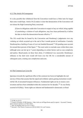 497246
34
4.3.2 The Article 58 Consequence
It is also possible that withdrawal from the Convention would leave a bitter taste for longer
than some would hope. Article 58 (2) makes it clear that denunciation of the Convention will
not release the High Contracting Party concerned:
[F]rom its obligations under this Convention in respect of any act which, being capable
of constituting a violation of such obligations, may have been performed by it before
the date at which the denunciation became effective. 325
The UK would then be bound by the Convention and Strasbourg’s judgements over any
violating act which occurred up to the end of the 6 month period of notification. Currently
Strasbourg has a backlog of cases of over one hundred thousand;326
UK pending cases account
for around three percent of that figure.327
The court seeks to conclude cases within three years
(although some can last up to 7 years) depending on certain factors such as case complexity
and parties. Based purely on these facts alone, if withdrawal was successful, Strasbourg’s
influence in the short term would still loom over the UK for a considerable amount of
subsequent years, creating case complexities and costs.
4.4 The Common Law Lives On
Ignorance towards the significant effect of the common law however highlights the real
naivety of those that assume that the repeal and withdraw option gaining momentum would
rid the UK of unwanted European influences. Fundamental rights are by no means a new
invention and have been embedded within the common law for decades.328
As was firmly
asserted in R (Daly), ‘Some rights are inherent and fundamental to democratic civilised
325
ECHR Art 58 (2).
326
Council of Europe, ECHR Statistics < http://echr.coe.int/Pages/home.aspx?p=reports > Accessed 5 January
2014, General statistics as of 30/11/2013.
327
ibid, see pending cases as of 31/11/2013.
328
Kennedy v The Charity Commission [2014] UKSC 20, Lord Toulson.
 