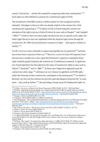 497246
35
society. Conventions… and the like respond by recognising rather than creating them.’329
Such rights are often labelled as common law constitutional rights (CLCR).
The introduction of the HRA acted as a further catalyst for such recognition and has
ultimately ‘led judges to discover what was already implicit in the common law while
simultaneously augmenting it.’330
Evidence of such evolution being the common law
absorption of the right to privacy (Article 8) shown in cases such as Douglas331
and Campbell
v MGN.332
It follows that Convention rights should not be seen as separate exotic rights, but
rather rights that are in fact now implanted within the domestic legal system through the
common law; the ‘HRA having fostered an awareness of rights…. that repeal is unlikely to
mollify.’333
CLCR’s are to an extent vulnerable to express incompatible law by parliament334
and there
has at times been a rejection of their use.335
However, a series of recent UK Supreme Court
decisions have sounded out a clear signal that Parliament’s capacity to manipulate future
rights would be greatly limited by the common law if withdrawal eventuated. A significant
new found importance has been placed on the status of common law rights in cases such as
Osborn336
, Kennedy337
and A v BBC338
. In these cases Judges have appeared to put the
common law centre stage,339
referring to an over reliance by appellants on ECHR rights
rather than focusing on their common law counterparts as the starting point.340
As stated in
Kennedy, not only can the common law provide equal and adequate protection but ‘in some
areas… may could go further’,341
thus providing a strong source for fundamental rights. In
329
R (Daly) v Secretary of State for the Home Department [2001] UKHL 26, [81] – [82] Lord Reed.
330
M Elliot, ‘Repealing the Human Rights Act, withdrawing from the ECHR: be careful what you wish for’
(Public Law for Everyone March 4 2013) < http://publiclawforeveryone.com/2013/03/04/repealing-the-human-
rights-act-withdrawing-from-the-echr-be-careful-what-you-wish-for/ > Accessed November 2013.
331
Douglas v Hello! Ltd [2005] EWCA Civ 595.
332
Campbell v MGN [2005] UKHL 61, [2005] 4 All ER 793.
333
Scott Stephenson, ‘The Constitutional Significance of Statutory Repeal: How Far Can Parliament Turn Back
the Clock?’ (UK Const. L. Blog) < http://ukconstitutionallaw.org/2013/03/07/scott-stephenson-the-
constitutional-significance-of-statutory-repeal-how-far-can-parliament-turn-back-the-clock/ > Accessed 8
February 2014.
334
See Al-Rawi and others v The Security Service and others [2011] UKSC 34, [2011] 1 AC 531.
335
Watkins v Home Secretary [2006] UKHL 17.
336
Osborn v Parole Board [2013] UKSC 61.
337
Kennedy v The Charity Commission [2014] UKSC 20.
338
A v BBC [2014] UKSC 25; See also R (Guardian News and Media Ltd) v City of Westminster Magistrates’
Court [2012] EWCA Civ 420; [2013] QB, R (HS2 Action Alliance Ltd) v Secretary of State for Transport
[2014] UKSC 3.
339
M Elliot, ‘The “vigour” of common law rights and values: A v BBC [2014] UKSC 25’ (Public Law for
Everyone May 9 2014) < http://publiclawforeveryone.com/2014/05/09/the-vigour-of-common-law-rights-and-
values-a-v-bbc-2014-uksc-25/ > Accessed July 2014.
340
Osborn v Parole Board [2013] UKSC 61- find.
341
Kennedy v The Charity Commission [2014] UKSC 20, [46] LJ Mance.
 
