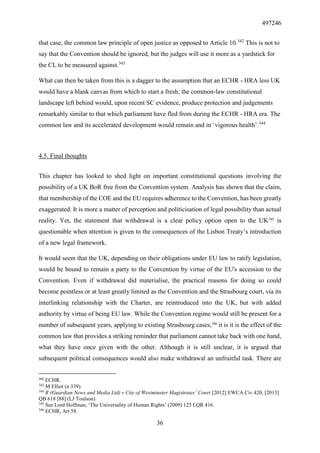 497246
36
that case, the common law principle of open justice as opposed to Article 10.342
This is not to
say that the Convention should be ignored, but the judges will use it more as a yardstick for
the CL to be measured against.343
What can then be taken from this is a dagger to the assumption that an ECHR - HRA less UK
would have a blank canvas from which to start a fresh; the common-law constitutional
landscape left behind would, upon recent SC evidence, produce protection and judgements
remarkably similar to that which parliament have fled from during the ECHR - HRA era. The
common law and its accelerated development would remain and in ‘vigorous health’.344
4.5. Final thoughts
This chapter has looked to shed light on important constitutional questions involving the
possibility of a UK BoR free from the Convention system. Analysis has shown that the claim,
that membership of the COE and the EU requires adherence to the Convention, has been greatly
exaggerated. It is more a matter of perception and politicisation of legal possibility than actual
reality. Yet, the statement that withdrawal is a clear policy option open to the UK345
is
questionable when attention is given to the consequences of the Lisbon Treaty’s introduction
of a new legal framework.
It would seem that the UK, depending on their obligations under EU law to ratify legislation,
would be bound to remain a party to the Convention by virtue of the EU's accession to the
Convention. Even if withdrawal did materialise, the practical reasons for doing so could
become pointless or at least greatly limited as the Convention and the Strasbourg court, via its
interlinking relationship with the Charter, are reintroduced into the UK, but with added
authority by virtue of being EU law. While the Convention regime would still be present for a
number of subsequent years, applying to existing Strasbourg cases,346
it is it is the effect of the
common law that provides a striking reminder that parliament cannot take back with one hand,
what they have once given with the other. Although it is still unclear, it is argued that
subsequent political consequences would also make withdrawal an unfruitful task. There are
342
ECHR.
343
M Elliot (n 339).
344
R (Guardian News and Media Ltd) v City of Westminster Magistrates’ Court [2012] EWCA Civ 420, [2013]
QB 618 [88] (LJ Toulson).
345
See Lord Hoffman, ‘The Universality of Human Rights’ (2009) 125 LQR 416.
346
ECHR, Art 58.
 