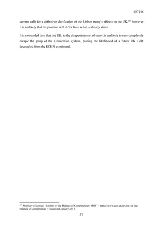 497246
37
current calls for a definitive clarification of the Lisbon treaty’s effects on the UK,347
however
it is unlikely that the position will differ from what is already stated.
It is contended then that the UK, to the disappointment of many, is unlikely to ever completely
escape the grasp of the Convention system, placing the likelihood of a future UK BoR
decoupled from the ECHR as minimal.
347
Ministry of Justice, ‘Review of the Balance of Competences: MOJ’ < https://www.gov.uk/review-of-the-
balance-of-competences > Accessed January 2014.
 