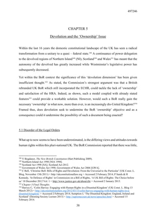 497246
38
CHAPTER 5
Devolution and the ‘Ownership’ Issue
Within the last 16 years the domestic constitutional landscape of the UK has seen a radical
transformation from a unitary to a quasi – federal state.348
A continuance of power delegation
to the devolved regions of Northern Island349
(NI), Scotland350
and Wales351
has meant that the
autonomy of the devolved has greatly increased while Westminster’s legislative power has
subsequently decreased.
Yet within the BoR context the significance of this ‘devolution dimension’ has been given
insufficient thought.352
As stated, the Commission’s strongest argument was that a British
rebranded UK BoR which still incorporated the ECHR, could tackle the lack of ‘ownership’
and satisfaction of the HRA. Indeed, as shown, such a model coupled with already stated
features353
could provide a workable solution. However, would such a BoR really gain the
necessary ‘ownership’ in what now, more than ever, is an increasingly dis-United Kingdom?354
Framed thus, does devolution seek to undermine the BoR ‘ownership’ objective and as a
consequence could it undermine the possibility of such a document being enacted?
5.1 Disorder of the Legal Orders
What up to now seems to have been underestimated, is the differing views and attitudes towards
human rights within this pluri-national UK. The BoR Commission reported that there was little,
348
V Bogdanor, The New British Constitution (Hart Publishing 2009).
349
Northern Island Act 1998 [NIA 1998].
350
Scotland Act 1998 [SA]; Scotland Act 2012.
351
Government of Wales Act 1998; Government of Wales Act 2006 [GWA].
352
C Bell, ‘Christine Bell: Bills of Rights and Devolution: From the Universal to the Particular’ (UK Const. L.
Blog, November 15th 2011) < http://ukconstitutionallaw.org > Accessed 2 February 2014; P Sands & H
Kennedy, ‘In Defence of Rights’ in Commission on a Bill of Rights, ‘A UK Bill of Rights: The Choice before
us’ 18 December 2012 Vol. 1 < http://www.justice.gov.uk/about/cbr > Accessed 2 January 2013.
353
Chapter 3 Final Thoughts.
354
Harvey C, ‘Colin Harvey: Engaging with Human Rights in a Disunited Kingdom’ (UK Const. L. Blog 13
March 2012) < http://ukconstitutionallaw.org/2012/03/13/colin-harvey-engaging-with-human-rights-in-a-
disunited-kingdom/ > Accessed 2 February 2014; Sumption J, ‘The Disunited Kingdom: England, Ireland and
Scotland’ (Denning Society Lecture 2013) < http://supremecourt.uk/news/speeches.html > Accessed 15
February 2014.
 