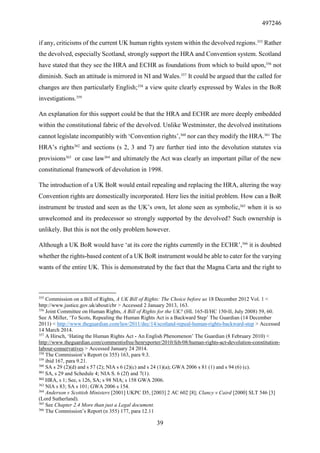 497246
39
if any, criticisms of the current UK human rights system within the devolved regions.355
Rather
the devolved, especially Scotland, strongly support the HRA and Convention system. Scotland
have stated that they see the HRA and ECHR as foundations from which to build upon,356
not
diminish. Such an attitude is mirrored in NI and Wales.357
It could be argued that the called for
changes are then particularly English;358
a view quite clearly expressed by Wales in the BoR
investigations.359
An explanation for this support could be that the HRA and ECHR are more deeply embedded
within the constitutional fabric of the devolved. Unlike Westminster, the devolved institutions
cannot legislate incompatibly with ‘Convention rights’,360
nor can they modify the HRA.361
The
HRA’s rights362
and sections (s 2, 3 and 7) are further tied into the devolution statutes via
provisions363
or case law364
and ultimately the Act was clearly an important pillar of the new
constitutional framework of devolution in 1998.
The introduction of a UK BoR would entail repealing and replacing the HRA, altering the way
Convention rights are domestically incorporated. Here lies the initial problem. How can a BoR
instrument be trusted and seen as the UK’s own, let alone seen as symbolic,365
when it is so
unwelcomed and its predecessor so strongly supported by the devolved? Such ownership is
unlikely. But this is not the only problem however.
Although a UK BoR would have ‘at its core the rights currently in the ECHR’,366
it is doubted
whether the rights-based content of a UK BoR instrument would be able to cater for the varying
wants of the entire UK. This is demonstrated by the fact that the Magna Carta and the right to
355
Commission on a Bill of Rights, A UK Bill of Rights: The Choice before us 18 December 2012 Vol. 1 <
http://www.justice.gov.uk/about/cbr > Accessed 2 January 2013, 163.
356
Joint Committee on Human Rights, A Bill of Rights for the UK? (HL 165-II/HC 150-II, July 2008) 59, 60.
See A Miller, ‘To Scots, Repealing the Human Rights Act is a Backward Step’ The Guardian (14 December
2011) < http://www.theguardian.com/law/2011/dec/14/scotland-repeal-human-rights-backward-step > Accessed
14 March 2014.
357
A Hirsch, ‘Hating the Human Rights Act - An English Phenomenon’ The Guardian (8 February 2010) <
http://www.theguardian.com/commentisfree/henryporter/2010/feb/08/human-rights-act-devolution-constitution-
labour-conservatives > Accessed January 24 2014.
358
The Commission’s Report (n 355) 163, para 9.3.
359
ibid 167, para 9.21.
360
SA s 29 (2)(d) and s 57 (2); NIA s 6 (2)(c) and s 24 (1)(a); GWA 2006 s 81 (1) and s 94 (6) (c).
361
SA, s 29 and Schedule 4; NIA S. 6 (2f) and 7(1).
362
HRA, s 1; See, s 126, SA; s 98 NIA; s 158 GWA 2006.
363
NIA s 83; SA s 101; GWA 2006 s 154.
364
Anderson v Scottish Ministers [2001] UKPC D5, [2003] 2 AC 602 [8]; Clancy v Caird [2000] SLT 546 [3]
(Lord Sutherland).
365
See Chapter 2.4 More than just a Legal document.
366
The Commission’s Report (n 355) 177, para 12.11
 