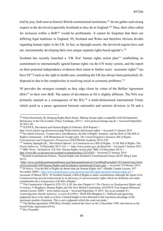 497246
40
trial by jury, both seen as historic British constitutional institutions,367
do not gather such strong
respect in the devolved (especially Scotland) as they do in England.368
Thus, their often called
for inclusion within a BoR369
would be problematic. It cannot be forgotten that there are
differing legal traditions in England, NI, Scotland and Wales and therefore obvious divides
regarding human rights in the UK. In fact, as Speaight asserts, the devolved regions have and
are, incrementally developing their own unique separate rights based agenda’s.370
Scotland has recently launched a ‘UK first’ human rights action plan371
establishing its
commitment to internationally agreed human rights via the UN treaty system, and the report
on their potential independence evidences their intent to further socio –economic rights372
(as
have NI373
) such as the right to health care; something the UK has always been particularly ill-
disposed to due to the complexities in resolving social or economic problems.374
NI provides the strongest example as they edge closer by virtue of the Belfast Agreement
(BA)375
to their own BoR. The nature of devolution in NI is slightly different. The NIA was
primarily enacted as a consequence of the BA;376
a multi-dimensional international Treaty
which acted as a peace agreement between nationalist and unionist divisions in NI and a
367
Pinto-Duschinsky M, Bringing Rights Back Home: Making human rights compatible with Parliamentary
Democracy in the UK (London: Policy Exchange, 2011) < www.policyexchange.org.uk > Accessed September
20 2013, 60.
368
JUSTICE, Devolution and Human Rights (8 February 2010 Report) <
http://www.justice.org.uk/resources.php/30/devolution-and-human-rights > Accessed 11 January 2013.
369
See Helen Fenwick, ‘Conservative Anti-Rhetoric, the Bill of Rights ‘Solution’ and the Role of The Bill of
Rights Commission’, in R Masterman & I Leigh (eds), The United Kingdom's Statutory Bill of Rights:
Constitutional and Comparative Perspectives (OUP/British Academy 2013) 328.
370
Anthony Speaight QC, ‘Devolution Options’ in Commission on a Bill of Rights, ‘A UK Bill of Rights: The
Choice before us’ 18 December 2012 Vol. 1 < http://www.justice.gov.uk/about/cbr > Accessed 2 January 2013.
371
BBC News, ‘Scotland in ‘UK first’ Human Rights Action plan’ BBC (10 December 2013) <
http://www.bbc.co.uk/news/uk-scotland-scotland-politics-25319265 > Accessed 22 January 2014.
372
Scottish Constitutional Futures, ‘Human Rights and Scotland’s Constitutional Future (SCFF Blog 6 June
2013)
<http://www.scottishconstitutionalfutures.org/OpinionandAnalysis/ViewBlogPost/tabid/1767/articleType/Articl
eView/articleId/1698/Human-Rights-and-Scotlands-Constitutional-Future.aspx > Accessed 15 February 2014.
373
D Grieve, ‘Can the Bill of Rights do Better than the Human Rights Act?’ (Middle Temple Lecture, 30th
November 2009) < http://www.dominicgrieve.org.uk/news/can-bill-rights-do-better-human-rights-act >
Accessed 10 March 2014, ‘In Northern Ireland, a Bill of Rights is under consideration, although the report of its
Commission has proved controversial in its advocacy of socio-economic rights which are definitely not under
consideration for a Conservative UK Bill of Rights.’
374
The Commission’s Report (n 355) 152, 8.28; See also Chapter 4.1 The Charter on Fundamental Rights and
Freedoms; V Bogdanor, Human Rights and The New British Constitution, (JUSTICE Tom Sargant Memorial
Annual Lecture 2009) < www.justice.org.uk > Accessed September 15 2013. See as an example R v
Cambridgeshire Health Authority, ex parte B [1995] 1 WLR 898 (Bingham L) ‘Difficult and agonizing
judgments have to be made as to how a limited budget is best allocated to the maximum advantage of the
maximum number of patients. This is not a judgment which the court can make.’
375
The Belfast agreement 1998 (BA), formally entered into force on the 2 December 1999; also known as the
Good Friday Agreement (GFA).
376
BA, Preamble.
 