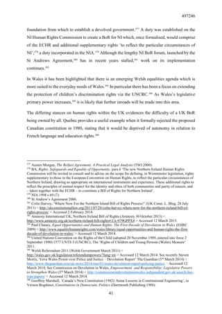 497246
41
foundation from which to establish a devolved government.377
A duty was established on the
NI Human Rights Commission to create a BoR for NI which, once formalised, would comprise
of the ECHR and additional supplementary rights ‘to reflect the particular circumstances of
NI’;378
a duty incorporated in the NIA.379
Although the lengthy NI BoR forum, launched by the
St Andrews Agreement,380
has in recent years stalled,381
work on its implementation
continues.382
In Wales it has been highlighted that there is an emerging Welsh equalities agenda which is
more suited to the everyday needs of Wales.383
In particular there has been a focus on extending
the protection of children’s discrimination rights via the UNCRC.384
As Wales’s legislative
primary power increases,385
it is likely that further inroads will be made into this area.
The differing stances on human rights within the UK evidences the difficulty of a UK BoR
being owned by all. Quebec provides a useful example when it formally rejected the proposed
Canadian constitution in 1980, stating that it would be deprived of autonomy in relation to
French language and education rights.386
377
Austen Morgan, The Belfast Agreement: A Practical Legal Analysis (TSO 2000).
378
BA, Rights, Safeguards and Equality of Opportunity, para.4 ‘The new Northern Ireland Human Rights
Commission will be invited to consult and to advise on the scope for defining, in Westminster legislation, rights
supplementary to those in the European Convention on Human Rights, to reflect the particular circumstances of
Northern Ireland, drawing as appropriate on international instruments and experience. These additional rights to
reflect the principles of mutual respect for the identity and ethos of both communities and parity of esteem, and
– taken together with the ECHR – to constitute a Bill of Rights for Northern Ireland’.
379
NIA 1998 s 69 (7).
380
St Andrew’s Agreement 2006.
381
Colin Harvey, ‘Where Now For the Northern Island Bill of Rights Process?’ (UK Const. L. Blog, 28 July
2011) < http://ukconstitutionallaw.org/2011/07/28/colin-harvey-where-now-for-the-northern-ireland-bill-of-
rights-process/ > Accessed 2 February 2014.
382
Amnesty International UK, Northern Ireland Bill of Rights (Amnesty 30 October 2013) <
http://www.amnesty.org.uk/northern-ireland-bill-rights#.Ux-979GPPX4 > Accessed 12 March 2013.
383
Paul Chaney, Equal Opportunities and Human Rights: The First Decade of Devolution in Wales (EHRC
2009) < http://www.equalityhumanrights.com/wales/library/equal-opportunities-and-human-rights-the-first-
decade-of-devolution-in-wales/ > Accessed 12 March 2014.
384
United Nations Convention on the Rights of the Child (adopted 20 November 1989, entered into force 2
September 1990) 1577 UNTS 3 (UNCRC); The ‘Rights of Children and Young Persons (Wales) Measure’
2011.
385
Welsh Referendum 2011 (Welsh Government March 2011) <
http://wales.gov.uk/legislation/referendumpowers/?lang=en > Accessed 12 March 2014. See recently Steven
Morris, ‘Give Wales Power over Police and Justice – Devolution Report’ The Guardian (3rd
March 2014) <
http://www.theguardian.com/uk-news/2014/mar/03/wales-devolution-report-policing-justice > Accessed 12
March 2014; See Commission on Devolution in Wales, Empowerment and Responsibility: Legislative Powers
to Strengthen Wales (3rd
March 2014) < http://commissionondevolutioninwales.independent.gov.uk/search/doc-
type/papers/ > Accessed 12 March 2014.
386
Geoffrey Marshall, `Canada’s New Constitution (1982): Some Lessons in Constitutional Engineering’, in
Vernon Bogdanor, Constitutions in Democratic Politics (Dartmouth Publishing 1988).
 