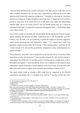 497246
42
There are those that believe this could be resolved by a UK BoR with an ‘irreducible core’ of
rights available throughout the UK then being augmented by additional devolved rights
applying solely within their respective jurisdictions.387
Speaight, in criticising the ‘theoretical
attraction of a single set of rights throughout a sovereign state’,388
argues that such a model is
present in many parts of the world. However as Bell states, some argue that differentiated
regional rights can be too locally driven389
and O’Cinneide asserts that ‘As a matter of
constitutional principle, an instrument to guarantee fundamental rights… should ideally apply
to the whole territory.’390
Even if such a model was desirable, this still disregards the fact that the devolved are strongly
against changing and replacing the HRA. Furthermore this is still incompatible with NI’s
situation. Any UK BoR, even one containing a separate NI chapter (as has been suggested),
would clearly contravene the Irish Parliament’s wishes.391
It is argued that it could even
potentially reignite tensions within the NI divide.392
More fundamentally it would put the UK
in direct breach of the BA and the governments’ obligation to ensure implementation of a
separate NI BoR.393
This problematic ‘ownership’ issue is heightened by the fact that notions of sub-state liberal
nationalism are alive and increasing394
within the pluri-national UK. One Scottish minister in
responding to the JCHR said ‘we consider ourselves Scottish and we consider those south of
the border to be English’,395
rather than British. Such a view is indicative of the current Scottish
independence agenda which places further emphasis on the lack of unity. Even the name ‘UK’
BoR could cause tension in regards to the nationalist and republican sections of NI.396
This places further doubt on whether a BoR could truly be ‘supported by the (British)
communities and peoples that it is designed to be used by’397
and thus owned, due to the
387
The Commission’s Report (n 355) 149, para 8.17.
388
Speaight QC (n 370).
389
Bell (n 352).
390
JUSTICE, Devolution and Human Rights (8 February 2010 Report) <
http://www.justice.org.uk/resources.php/30/devolution-and-human-rights > Accessed 11 January 2013.
391
See Parliamentary Debates (21 October 2009, vol 692, (3) Answer of the Taoiseach in response to a question
by Deputy Eamon Gilmore) < http://debates.oireachtas.ie/Xml/30/DAL20091021.PDF. >, p. 564.
392
JUSTICE (n 390) 164.
393
BA, Rights, Safeguards and Equality of Opportunity, para.4.
394
C Harvey, ‘Taking the Next Step? Achieving another Bill of Rights’ [2011] 11 (1) European Human Rights
Law Review 24.
395
Joint Committee on Human Rights, A Bill of Rights for the UK? (HL 165-II/HC 150-II, July 2008) 59, 60.
396
JUSTICE (n 390).
397
J Wadham ‘Why Incorporation of the European Convention on Human Rights is not enough’ in Gordon, R.
and Wilmot-Smith, R. (eds.) Human Rights in the United Kingdom (Oxford: Oxford University Press, 1996).
 