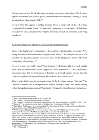 497246
43
divergent views within the UK. Due to the increasing autonomous nationalism of the devolved
regions, it is unlikely that it would spawn ‘a moment of national definition’,398
failing to satisfy
the identificatory function of a BoR.399
However from this spawns a further problem. Upon a closer look of the UK’s legal
constitutional framework, this lack of ‘ownership’, acceptance or even want of a UK BoR from
the devolved, could undermine the complete possibility of such an instrument even being
introduced.
5.2 Who has the power? The Devol-ution is in the detail of the statutes
In line with chapter one’s confirmation of the doctrine of parliamentary sovereignty,400
in
theory Westminster Parliament is free to legislate as it wishes,401
including the enactment of a
UK BoR. The devolution concept was always based on the delegation of power, without the
relinquishing of sovereignty.402
However as many have rightly stated,403
any alteration of UK human rights law which touched
upon devolved competencies would trigger the Sewel convention.404
This constitutional
convention states that for Westminster to legislate on devolved matters, consent from the
respective legislatures is required through what is known as a ‘Sewel motion’.
What is a devolved matter or not, is determined by the devolution statutes. ‘Excepted’405
or
‘reserved’406
matters such as immigration and national security to name a few, remain entirely
within the legislative competence of Westminster. The devolved have legislative competence,
398
Joint Committee on Human Rights (n 395) 28, para. 88.
399
See Chapter 2.3.2 More Than Just a Legal Document.
400
See chapter 1.1, Underlying principles of the constitution; See also confirmation in SA s 28 (7); NIA s 5 (6);
401
Dicey, A.V. An Introduction to the Study of the Law of the Constitution (10th edn, 1959).
402
Mark Elliot, ‘Parliamentary Sovereignty and the New Constitutional Order: Legislative Freedom, Political
Reality and Convention [2002] 22(3) Legal Studies 340.
403
R Masterman & I Leigh (eds), The United Kingdom's Statutory Bill of Rights: Constitutional and
Comparative Perspectives (OUP/British Academy 2013); See also JUSTICE (n 390).
404
HL Deb 21 July 1998, vol 592, col 791, ‘[T]here could be instances where it would be more convenient for
legislation on devolved matters to be passed by the UK Parliament. However, as happened in Northern Ireland
earlier in the century, we would expect a convention to be established that Westminster would not normally
legislate with regard to devolved matters in Scotland without the consent of the Scottish Parliament’. Confirmed
in the Memorandum of Understanding dated 13 December 2013 cm 5240, para 13; more recently in the
Memorandum of Understanding and Supplementary Agreements dated September 2012.
405
NIA 1998 Schedule 2.
406
SA 1998 Schedule 5.
 