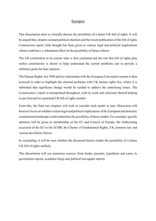 Synopsis
This dissertation aims to critically discuss the possibility of a future UK bill of rights. It will
be argued that, despite constant political attention and the recent publication of the bill of rights
Commission report, little thought has been given to various legal and political implications
which could have a substantial effect on the possibility of future reform.
The UK constitution in its current state is first examined and the role that bill of rights play
within constitutions is shown to help understand the current problems and to provide a
reference point for later analysis.
The Human Rights Act 1998 and its relationship with the European Convention system is then
assessed in order to highlight the claimed problems with UK human rights law, where it is
submitted that significant change would be needed to address the underlying issues. The
Commission’s report is incorporated throughout, with its work and criticisms thereof helping
to put forward two potential UK bill of rights models.
From this, the final two chapters will look to consider each model in turn. Discussion will
however focus on whether certain legal and political implications of the European and domestic
constitutional landscape could undermine the possibility of these models. For example, specific
attention will be given to membership of the EU and Council of Europe, the forthcoming
accession of the EU to the ECHR, the Charter of Fundamental Rights, UK common law and
various devolution factors.
In concluding, it will be seen whether the discussed factors render the possibility of a future
UK bill of rights unlikely.
This dissertation will use numerous sources, from books, journals, legislation and cases, to
government reports, academic blogs and political newspaper reports.
 