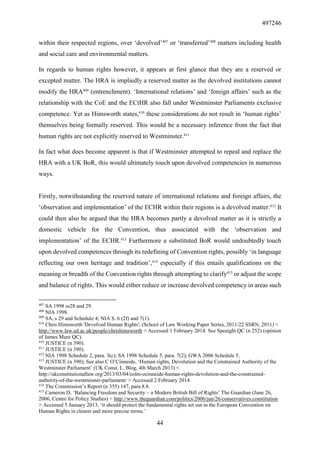 497246
44
within their respected regions, over ‘devolved’407
or ‘transferred’408
matters including health
and social care and environmental matters.
In regards to human rights however, it appears at first glance that they are a reserved or
excepted matter. The HRA is impliedly a reserved matter as the devolved institutions cannot
modify the HRA409
(entrenchment). ‘International relations’ and ‘foreign affairs’ such as the
relationship with the CoE and the ECtHR also fall under Westminster Parliaments exclusive
competence. Yet as Himsworth states,410
these considerations do not result in ‘human rights’
themselves being formally reserved. This would be a necessary inference from the fact that
human rights are not explicitly reserved to Westminster.411
In fact what does become apparent is that if Westminster attempted to repeal and replace the
HRA with a UK BoR, this would ultimately touch upon devolved competencies in numerous
ways.
Firstly, notwithstanding the reserved nature of international relations and foreign affairs, the
‘observation and implementation’ of the ECHR within their regions is a devolved matter.412
It
could then also be argued that the HRA becomes partly a devolved matter as it is strictly a
domestic vehicle for the Convention, thus associated with the ‘observation and
implementation’ of the ECHR.413
Furthermore a substituted BoR would undoubtedly touch
upon devolved competences through its redefining of Convention rights, possibly ‘in language
reflecting our own heritage and tradition’,414
especially if this entails qualifications on the
meaning or breadth of the Convention rights through attempting to clarify415
or adjust the scope
and balance of rights. This would either reduce or increase devolved competency in areas such
407
SA 1998 ss28 and 29.
408
NIA 1998.
409
SA, s 29 and Schedule 4; NIA S. 6 (2f) and 7(1).
410
Chris Himsworth 'Devolved Human Rights', (School of Law Working Paper Series, 2011/22 SSRN, 2011) <
http://www.law.ed.ac.uk/people/chrishimsworth > Accessed 1 February 2014. See Speaight QC (n 252) (opinion
of James Mure QC).
410
JUSTICE (n 390).
411
JUSTICE (n 390).
412
NIA 1998 Schedule 2, para. 3(c); SA 1998 Schedule 5, para. 7(2); GWA 2006 Schedule 5.
413
JUSTICE (n 390); See also C O’Cinneide, ‘Human rights, Devolution and the Constrained Authority of the
Westminster Parliament’ (UK Const. L. Blog, 4th March 2013) <
http://ukconstitutionallaw.org/2013/03/04/colm-ocinneide-human-rights-devolution-and-the-constrained-
authority-of-the-westminster-parliament/ > Accessed 2 February 2014.
414
The Commission’s Report (n 355) 147, para 8.8.
415
Cameron D, ‘Balancing Freedom and Security – a Modern British Bill of Rights’ The Guardian (June 26,
2006, Centre for Policy Studies) < http://www.theguardian.com/politics/2006/jun/26/conservatives.constitution
> Accessed 5 January 2013, ‘it should protect the fundamental rights set out in the European Convention on
Human Rights in clearer and more precise terms.’
 