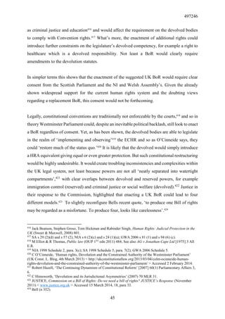 497246
45
as criminal justice and education416
and would affect the requirement on the devolved bodies
to comply with Convention rights.417
What’s more, the enactment of additional rights could
introduce further constraints on the legislature’s devolved competency, for example a right to
healthcare which is a devolved responsibility. Not least a BoR would clearly require
amendments to the devolution statutes.
In simpler terms this shows that the enactment of the suggested UK BoR would require clear
consent from the Scottish Parliament and the NI and Welsh Assembly’s. Given the already
shown widespread support for the current human rights system and the doubting views
regarding a replacement BoR, this consent would not be forthcoming.
Legally, constitutional conventions are traditionally not enforceable by the courts,418
and so in
theory Westminster Parliament could, despite an inevitable political backlash, still look to enact
a BoR regardless of consent. Yet, as has been shown, the devolved bodies are able to legislate
in the realm of ‘implementing and observing’419
the ECHR and so as O’Cinneide says, they
could ‘restore much of the status quo.’420
It is likely that the devolved would simply introduce
a HRA equivalent giving equal or even greater protection. But such constitutional restructuring
would be highly undesirable. It would create troubling inconsistencies and complexities within
the UK legal system, not least because powers are not all ‘neatly separated into watertight
compartments’,421
with clear overlaps between devolved and reserved powers, for example
immigration control (reserved) and criminal justice or social welfare (devolved).422
Justice in
their response to the Commission, highlighted that enacting a UK BoR could lead to four
different models.423
To slightly reconfigure Bells recent quote, ‘to produce one Bill of rights
may be regarded as a misfortune. To produce four, looks like carelessness’.424
416
Jack Beatson, Stephen Grosz, Tom Hickman and Rabinder Singh, Human Rights: Judicial Protection in the
UK (Sweet & Maxwell, 2008) 801.
417
SA s 29 (2)(d) and s 57 (2); NIA s 6 (2)(c) and s 24 (1)(a); GWA 2006 s 81 (1) and s 94 (6) (c).
418
M Elliot & R Thomas, Public law (OUP 1ST
edn 2011) 484; See also AG v Jonathan Cape Ltd [1975] 3 All
E.R.
419
NIA 1998 Schedule 2, para. 3(c); SA 1998 Schedule 5, para. 7(2); GWA 2006 Schedule 5.
420
C O’Cinneide, ‘Human rights, Devolution and the Constrained Authority of the Westminster Parliament’
(UK Const. L. Blog, 4th March 2013) < http://ukconstitutionallaw.org/2013/03/04/colm-ocinneide-human-
rights-devolution-and-the-constrained-authority-of-the-westminster-parliament/ > Accessed 2 February 2014.
421
Robert Hazell, ‘The Continuing Dynamism of Constitutional Reform’ [2007] 60(1) Parliamentary Affairs 3,
6.
422
C Himsworth, ‘Devolution and its Jurisdictional Asymmetries’ (2007) 70 MLR 31.
423
JUSTICE, Commission on a Bill of Rights: Do we need a bill of rights? JUSTICE’s Response (November
2011) < www.justice.org.uk > Accessed 15 March 2014, 18, para 33.
424
Bell (n 352).
 