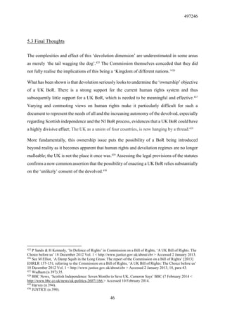 497246
46
5.3 Final Thoughts
The complexities and effect of this ‘devolution dimension’ are underestimated in some areas
as merely ‘the tail wagging the dog’.425
The Commission themselves conceded that they did
not fully realise the implications of this being a ‘Kingdom of different nations.’426
What has been shown is that devolution seriously looks to undermine the ‘ownership’ objective
of a UK BoR. There is a strong support for the current human rights system and thus
subsequently little support for a UK BoR, which is needed to be meaningful and effective.427
Varying and contrasting views on human rights make it particularly difficult for such a
document to represent the needs of all and the increasing autonomy of the devolved, especially
regarding Scottish independence and the NI BoR process, evidences that a UK BoR could have
a highly divisive effect; The UK as a union of four countries, is now hanging by a thread.428
More fundamentally, this ownership issue puts the possibility of a BoR being introduced
beyond reality as it becomes apparent that human rights and devolution regimes are no longer
malleable; the UK is not the place it once was.429
Assessing the legal provisions of the statutes
confirms a now common assertion that the possibility of enacting a UK BoR relies substantially
on the ‘unlikely’ consent of the devolved.430
425
P Sands & H Kennedy, ‘In Defence of Rights’ in Commission on a Bill of Rights, ‘A UK Bill of Rights: The
Choice before us’ 18 December 2012 Vol. 1 < http://www.justice.gov.uk/about/cbr > Accessed 2 January 2013.
426
See M Elliot, ‘A Damp Squib in the Long Grass: The report of the Commission on a Bill of Rights’ [2013]
EHRLR 137-151; referring to the Commission on a Bill of Rights, ‘A UK Bill of Rights: The Choice before us’
18 December 2012 Vol. 1 < http://www.justice.gov.uk/about/cbr > Accessed 2 January 2013, 18, para 43.
427
Wadham (n 397) 35.
428
BBC News, ‘Scottish Independence: Seven Months to Save UK, Cameron Says’ BBC (7 February 2014 <
http://www.bbc.co.uk/news/uk-politics-26071166 > Accessed 10 February 2014.
429
Harvey (n 394).
430
JUSTICE (n 390).
 