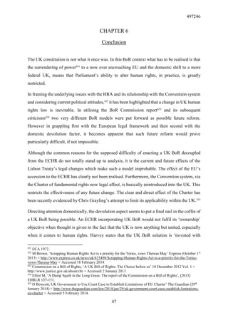 497246
47
CHAPTER 6
Conclusion
The UK constitution is not what it once was. In this BoR context what has to be realised is that
the surrendering of power431
to a now ever encroaching EU and the domestic shift to a more
federal UK, means that Parliament’s ability to alter human rights, in practice, is greatly
restricted.
In framing the underlying issues with the HRA and its relationship with the Convention system
and considering current political attitudes,432
it has been highlighted that a change in UK human
rights law is inevitable. In utilising the BoR Commission report433
and its subsequent
criticisms434
two very different BoR models were put forward as possible future reform.
However in grappling first with the European legal framework and then second with the
domestic devolution factor, it becomes apparent that such future reform would prove
particularly difficult, if not impossible.
Although the common reasons for the supposed difficulty of enacting a UK BoR decoupled
from the ECHR do not totally stand up to analysis, it is the current and future effects of the
Lisbon Treaty’s legal changes which make such a model improbable. The effect of the EU’s
accession to the ECHR has clearly not been realised. Furthermore, the Convention system, via
the Charter of fundamental rights now legal affect, is basically reintroduced into the UK. This
restricts the effectiveness of any future change. The clear and direct effect of the Charter has
been recently evidenced by Chris Grayling’s attempt to limit its applicability within the UK.435
Directing attention domestically, the devolution aspect seems to put a final nail in the coffin of
a UK BoR being possible. An ECHR incorporating UK BoR would not fulfil its ‘ownership’
objective when thought is given to the fact that the UK is now anything but united, especially
when it comes to human rights. Harvey states that the UK BoR solution is ‘invested with
431
ECA 1972.
432
M Brown, ‘Scrapping Human Rights Act is a priority for the Tories, vows Theresa May’ Express (October 1st
2013) < http://www.express.co.uk/news/uk/433498/Scrapping-Human-Rights-Act-is-a-priority-for-the-Tories-
vows-Theresa-May > Accessed 18 February 2014.
433
Commission on a Bill of Rights, ‘A UK Bill of Rights: The Choice before us’ 18 December 2012 Vol. 1 <
http://www.justice.gov.uk/about/cbr > Accessed 2 January 2013
434
Elliot M, ‘A Damp Squib in the Long Grass: The report of the Commission on a Bill of Rights’, [2013]
EHRLR 137-151.
435
O Bowcott, UK Government to Use Court Case to Establish Limitations of EU Charter’ The Guardian (29th
January 2014) < http://www.theguardian.com/law/2014/jan/29/uk-government-court-case-establish-limitations-
eu-charter > Accessed 5 February 2014.
 
