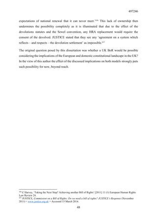 497246
48
expectations of national renewal that it can never meet.’436
This lack of ownership then
undermines the possibility completely as it is illuminated that due to the effect of the
devolutions statutes and the Sewel convention, any HRA replacement would require the
consent of the devolved. JUSTICE stated that they see any ‘agreement on a system which
reflects – and respects – the devolution settlement’ as impossible.437
The original question posed by this dissertation was whether a UK BoR would be possible
considering the implications of the European and domestic constitutional landscape in the UK?
In the view of this author the effect of the discussed implications on both models strongly puts
such possibility for now, beyond reach.
436
C Harvey, ‘Taking the Next Step? Achieving another Bill of Rights’ [2011] 11 (1) European Human Rights
Law Review 24.
437
JUSTICE, Commission on a Bill of Rights: Do we need a bill of rights? JUSTICE’s Response (November
2011) < www.justice.org.uk > Accessed 15 March 2014.
 
