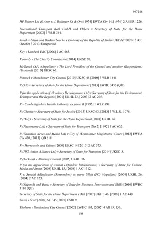 497246
50
HP Bulmer Ltd & Anor v. J. Bollinger SA & Ors [1974] EWCA Civ 14, [1974] 2 All ER 1226.
International Transport Roth GmbH and Others v Secretary of State for the Home
Department [2002] 3 WLR 344.
Janah v Libya and Benkharbouche v Embassy of the Republic of Sudan UKEAT/0020/13 /GE
October 3 2013 Unreported.
Kay v Lambeth LBC [2006] 2 AC 465.
Kennedy v The Charity Commission [2014] UKSC 20.
McGeoch (AP) (Appellant) v The Lord President of the Council and another (Respondents)
(Scotland) [2013] UKSC 63.
Pinnock v Manchester City Council [2010] UKSC 45 [2010] 3 WLR 1441.
R (AB) v Secretary of State for the Home Department [2013] EWHC 3453 (QB).
R (on the application of Alconbury Developments Ltd) v Secretary of State for the Environment,
Transport and the Regions [2001] UKHL 23, [2003] 2 AC 295.
R v Cambridgeshire Health Authority, ex parte B [1995] 1 WLR 898.
R (Chester) v Secretary of State for Justice [2013] UKSC 63, [2013] 3 W.L.R. 1076.
R (Daly) v Secretary of State for the Home Department [2001] UKHL 26.
R (Factortame Ltd) v Secretary of State for Transport (No 2) [1992] 1 AC 603.
R (Guardian News and Media Ltd) v City of Westminster Magistrates’ Court [2012] EWCA
Civ 420, [2013] QB 618.
R v Horncastle and Others [2009] UKSC 14 [2010] 2 AC 373.
R (HS2 Action Alliance Ltd) v Secretary of State for Transport [2014] UKSC 3.
R (Jackson) v Attorney General [2005] UKHL 56.
R (on the application of Animal Defenders International) v Secretary of State for Culture,
Media and Sport [2008] UKHL 15, [2008] 1 AC 1312.
R v. Special Adjudicator (Respondent) ex parte Ullah (FC) (Appellant) [2004] UKHL 26,
[2004] 2 AC 323.
R (Zagorski and Baze) v Secretary of State for Business, Innovation and Skills [2010] EWHC
3110 (QB).
Secretary of State for the Home Department v MB [2007] UKHL 46, [2008] 1 AC 440.
Smith v Scott [2007] SC 345 [2007] CSIH 9,
Thoburn v Sunderland City Council [2002] EWHC 195, [2002] 4 All ER 156.
 