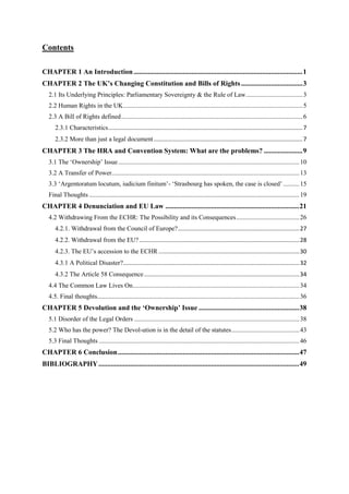 Contents
CHAPTER 1 An Introduction................................................................................................1
CHAPTER 2 The UK’s Changing Constitution and Bills of Rights...................................3
2.1 Its Underlying Principles: Parliamentary Sovereignty & the Rule of Law...................................3
2.2 Human Rights in the UK...............................................................................................................5
2.3 A Bill of Rights defined................................................................................................................6
2.3.1 Characteristics........................................................................................................................7
2.3.2 More than just a legal document............................................................................................7
CHAPTER 3 The HRA and Convention System: What are the problems? ......................9
3.1 The ‘Ownership’ Issue................................................................................................................10
3.2 A Transfer of Power....................................................................................................................13
3.3 ‘Argentoratum locutum, iudicium finitum’- ‘Strasbourg has spoken, the case is closed’ ..........15
Final Thoughts ..................................................................................................................................19
CHAPTER 4 Denunciation and EU Law ............................................................................21
4.2 Withdrawing From the ECHR: The Possibility and its Consequences.......................................26
4.2.1. Withdrawal from the Council of Europe?...........................................................................27
4.2.2. Withdrawal from the EU?...................................................................................................28
4.2.3. The EU’s accession to the ECHR .......................................................................................30
4.3.1 A Political Disaster?.............................................................................................................32
4.3.2 The Article 58 Consequence................................................................................................34
4.4 The Common Law Lives On.......................................................................................................34
4.5. Final thoughts.............................................................................................................................36
CHAPTER 5 Devolution and the ‘Ownership’ Issue .........................................................38
5.1 Disorder of the Legal Orders ......................................................................................................38
5.2 Who has the power? The Devol-ution is in the detail of the statutes..........................................43
5.3 Final Thoughts ............................................................................................................................46
CHAPTER 6 Conclusion.......................................................................................................47
BIBLIOGRAPHY..................................................................................................................49
 