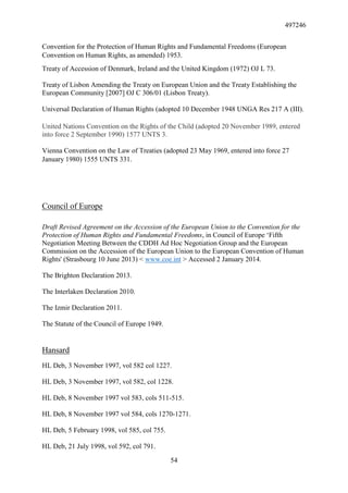 497246
54
Convention for the Protection of Human Rights and Fundamental Freedoms (European
Convention on Human Rights, as amended) 1953.
Treaty of Accession of Denmark, Ireland and the United Kingdom (1972) OJ L 73.
Treaty of Lisbon Amending the Treaty on European Union and the Treaty Establishing the
European Community [2007] OJ C 306/01 (Lisbon Treaty).
Universal Declaration of Human Rights (adopted 10 December 1948 UNGA Res 217 A (III).
United Nations Convention on the Rights of the Child (adopted 20 November 1989, entered
into force 2 September 1990) 1577 UNTS 3.
Vienna Convention on the Law of Treaties (adopted 23 May 1969, entered into force 27
January 1980) 1555 UNTS 331.
Council of Europe
Draft Revised Agreement on the Accession of the European Union to the Convention for the
Protection of Human Rights and Fundamental Freedoms, in Council of Europe ‘Fifth
Negotiation Meeting Between the CDDH Ad Hoc Negotiation Group and the European
Commission on the Accession of the European Union to the European Convention of Human
Rights' (Strasbourg 10 June 2013) < www.coe.int > Accessed 2 January 2014.
The Brighton Declaration 2013.
The Interlaken Declaration 2010.
The Izmir Declaration 2011.
The Statute of the Council of Europe 1949.
Hansard
HL Deb, 3 November 1997, vol 582 col 1227.
HL Deb, 3 November 1997, vol 582, col 1228.
HL Deb, 8 November 1997 vol 583, cols 511-515.
HL Deb, 8 November 1997 vol 584, cols 1270-1271.
HL Deb, 5 February 1998, vol 585, col 755.
HL Deb, 21 July 1998, vol 592, col 791.
 