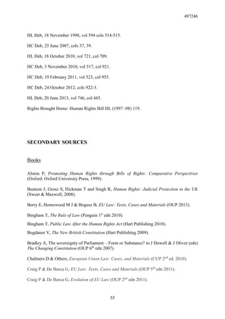 497246
55
HL Deb, 18 November 1998, vol 594 cols 514-515.
HC Deb, 25 June 2007, cols 37, 39.
HL Deb, 18 October 2010, vol 721, col 709.
HC Deb, 3 November 2010, vol 517, col 921.
HC Deb, 19 February 2011, vol 523, col 955.
HC Deb, 24 October 2012, cols 922-3.
HL Deb, 20 June 2013, vol 746, col 445.
Rights Brought Home: Human Rights Bill HL (1997 -98) 119.
SECONDARY SOURCES
Books
Alston P, Promoting Human Rights through Bills of Rights: Comparative Perspectives
(Oxford: Oxford University Press, 1999).
Beatson J, Grosz S, Hickman T and Singh R, Human Rights: Judicial Protection in the UK
(Sweet & Maxwell, 2008).
Berry E, Homewood M J & Bogusz B, EU Law: Texts, Cases and Materials (OUP 2013).
Bingham T, The Rule of Law (Penguin 1st
edn 2010).
Bingham T, Public Law After the Human Rights Act (Hart Publishing 2010).
Bogdanor V, The New British Constitution (Hart Publishing 2009).
Bradley A, The sovereignty of Parliament – Form or Substance? in J Dowell & J Oliver (eds)
The Changing Constitution (OUP 6th
edn 2007).
Chalmers D & Others, European Union Law: Cases, and Materials (CUP 2nd
ed. 2010).
Craig P & De Burca G, EU Law: Texts, Cases and Materials (OUP 5th
edn 2011).
Craig P & De Burca G, Evolution of EU Law (OUP 2nd
edn 2011).
 