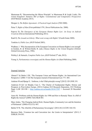 497246
57
Masterman R, ‘Deconstructing the Mirror Principle’ in Masterman R & Leigh I (eds), The
United Kingdom's Statutory Bill of Rights: Constitutional and Comparative Perspectives
(OUP/British Academy 2013).
Morgan A, The Belfast Agreement: A Practical Legal Analysis (TSO 2000).
Paine T, Rights of Man (First published 1791, Dover Publications Inc. 2000).
Popovic D, The Emergence of the European Human Rights Law: An Essay on Judicial
Creativity (Eleven International Publishing 2011).
Raab D, The Assault on Liberty: What went wrong with Rights? (Fourth Estate 2009).
Tomkins A, Public Law, (OUP Oxford 2003).
Wadham, J. ‘Why Incorporation of the European Convention on Human Rights is not enough’
in Gordon, R. & Wilmot-Smith, R. (eds.) Human Rights in the United Kingdom (Oxford:
Oxford University Press, 1996).
Webley L & Samuels, Complete Public Law, (OUP Oxford 2nd
edn, 2012).
Young A, Parliamentary sovereignty and the Human Rights Act (Hart Publishing 2009)
Journal Articles
Ahmed T & Butler I DJ, ‘The European Union and Human Rights: An International Law
Perspective’ [2006 17 (4) The European Journal of International Law 771 -801.
Andenas M and Bjørge E, ‘Ambrose, is the Ullah principle wrong? [2012] 128 LWR 319.
Anderson D Q.C & Murphy Cian C, ‘The Charter of Fundamental Rights: History and
Prospects in Post-Lisbon Europe, (2011) Cadmus EUI Research Depository, EUI Working
Paper LAW 2011/08 < http://cadmus.eui.eu/handle/1814/17597 > Accessed 28 December
2013.
Amos M, ‘Problems with the Human Rights Act 1998 and How to Remedy Them: Is a Bill of
Rights the Answer? [2009] 72(6) MLR 883.
Mary Arden, ‘The Changing Judicial Role: Human Rights, Community Law and the Intention
of Parliament’ (2008) 67(3) CLJ 487.
Barber N W, 'The Afterlife of Parliamentary Sovereignty’ (2011) 9(1) I-CON 144-154.
Baroness Hale, ‘Common law and Convention law: the Limits to Interpretation’ (2011) 5
EHRLR 534-543.
 