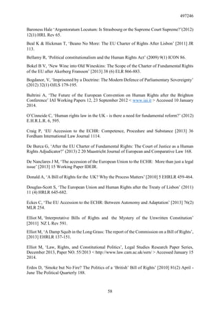 497246
58
Baroness Hale ‘Argentoratum Locutum: Is Strasbourg or the Supreme Court Supreme?’(2012)
12(1) HRL Rev 65.
Beal K & Hickman T, ‘Beano No More: The EU Charter of Rights After Lisbon’ [2011] JR
113.
Bellamy R, ‘Political constitutionalism and the Human Rights Act’ (2009) 9(1) ICON 86.
Bokel B V, ‘New Wine into Old Wineskins: The Scope of the Charter of Fundamental Rights
of the EU after Akerberg Fransson’ [2013] 38 (6) ELR 866-883.
Bogdanor, V, ‘Imprisoned by a Doctrine: The Modern Defence of Parliamentary Sovereignty’
(2012) 32(1) OJLS 179-195.
Bultrini A, ‘The Future of the European Convention on Human Rights after the Brighton
Conference’ IAI Working Papers 12, 23 September 2012 < www.iai.it > Accessed 10 January
2014.
O’Cinneide C, ‘Human rights law in the UK - is there a need for fundamental reform?’ (2012)
E.H.R.L.R. 6, 595.
Craig P, ‘EU Accession to the ECHR: Competence, Procedure and Substance [2013] 36
Fordham International Law Journal 1114.
De Burca G, ‘After the EU Charter of Fundamental Rights: The Court of Justice as a Human
Rights Adjudicator?’ (2013) 2 20 Maastricht Journal of European and Comparative Law 168.
De Nanclares J M, ‘The accession of the European Union to the ECHR: More than just a legal
issue’ [2013] 15 Working Paper IDEIR.
Donald A, ‘A Bill of Rights for the  UK? Why the Process Matters’ [2010] 5 EHRLR 459-464.
Douglas-Scott S, ‘The European Union and Human Rights after the Treaty of Lisbon’ (2011)
11 (4) HRLR 645-682.
Eckes C, ‘The EU Accession to the ECHR: Between Autonomy and Adaptation’ [2013] 76(2)
MLR 254.
Elliot M, ‘Interpretative Bills of Rights and the Mystery of the Unwritten Constitution’
[2011] NZ L Rev 591.
Elliot M, ‘A Damp Squib in the Long Grass: The report of the Commission on a Bill of Rights’,
[2013] EHRLR 137-151.
Elliot M, ‘Law, Rights, and Constitutional Politics’, Legal Studies Research Paper Series,
December 2013, Paper NO. 55/2013 < http://www.law.cam.ac.uk/ssrn/ > Accessed January 15
2014.
Erdos D, ‘Smoke but No Fire? The Politics of a ‘British’ Bill of Rights’ [2010] 81(2) April -
June The Political Quarterly 188.
 