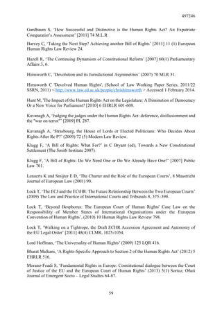 497246
59
Gardbaum S, ‘How Successful and Distinctive is the Human Rights Act? An Expatriate
Comparatist’s Assessment’ [2011] 74 M.L.R
Harvey C, ‘Taking the Next Step? Achieving another Bill of Rights’ [2011] 11 (1) European
Human Rights Law Review 24.
Hazell R, ‘The Continuing Dynamism of Constitutional Reform’ [2007] 60(1) Parliamentary
Affairs 3, 6.
Himsworth C, ‘Devolution and its Jurisdictional Asymmetries’ (2007) 70 MLR 31.
Himsworth C 'Devolved Human Rights', (School of Law Working Paper Series, 2011/22
SSRN, 2011) < http://www.law.ed.ac.uk/people/chrishimsworth > Accessed 1 February 2014.
Hunt M, 'The Impact of the Human Rights Act on the Legislature: A Diminution of Democracy
Or a New Voice for Parliament? [2010] 6 EHRLR 601-608.
Kavanagh A, ‘Judging the judges under the Human Rights Act: deference, disillusionment and
the "war on terror"’ [2009] PL 287.
Kavanagh A, ‘Strasbourg, the House of Lords or Elected Politicians: Who Decides About
Rights After Re P?’ (2009) 72 (5) Modern Law Review.
Klugg F, ‘A Bill of Rights: What For?’ in C Bryant (ed), Towards a New Constitutional
Settlement (The Smith Institute 2007).
Klugg F, ‘A Bill of Rights: Do We Need One or Do We Already Have One?’ [2007] Public
Law 701.
Lenaerts K and Smijter E D, ‘The Charter and the Role of the European Courts’, 8 Maastricht
Journal of European Law (2001) 90.
Lock T, ‘The ECJ and the ECtHR: The Future Relationship Between the Two European Courts’
(2009) The Law and Practice of International Courts and Tribunals 8, 375–398.
Lock T, ‘Beyond Bosphorus: The European Court of Human Rights' Case Law on the
Responsibility of Member States of International Organisations under the European
Convention of Human Rights’, (2010) 10 Human Rights Law Review 798.
Lock T, ‘Walking on a Tightrope, the Draft ECHR Accession Agreement and Autonomy of
the EU Legal Order’ [2011] 48(4) CLMR, 1025-1054.
Lord Hoffman, ‘The Universality of Human Rights’ (2009) 125 LQR 416.
Bharat Malkani, ‘A Rights-Specific Approach to Section 2 of the Human Rights Act’ (2012) 5
EHRLR 516.
Morano-Foadi S, ‘Fundamental Rights in Europe: Constitutional dialogue between the Court
of Justice of the EU and the European Court of Human Rights’ (2013) 5(1) Sortuz, Oñati
Journal of Emergent Socio – Legal Studies 64-87.
 