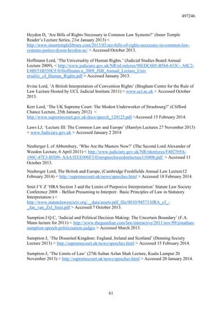 497246
61
Heydon D, ‘Are Bills of Rights Necessary in Common Law Systems?’ (Inner Temple
Reader’s Lecture Series, 21st January 2013) <
http://www.innertemplelibrary.com/2013/03/are-bills-of-rights-necessary-in-common-law-
systems-justice-dyson-heydon-ac/ > Accessed October 2013.
Hoffmann Lord, ‘The Universality of Human Rights.’ (Judicial Studies Board Annual
Lecture 2009), < http://www.judiciary.gov.uk/NR/rd onlyres/98EDC605-B568-433C- A8C2-
E4B151B350CF/0/Hoffmann n_2009_JSB_Annual_Lecture_Univ
ersality_of_Human_Rights.pdf > Accessed January 2013.
Irvine Lord, ‘A British Interpretation of Convention Rights’ (Bingham Centre for the Rule of
Law Lecture Hosted by UCL Judicial Institute 2011) < www.ucl.ac.uk > Accessed October
2013.
Kerr Lord, ‘The UK Supreme Court: The Modest Underworker of Strasbourg?’ (Clifford
Chance Lecture, 25th January 2012) <
http://www.supremecourt.gov.uk/docs/speech_120125.pdf >Accessed 15 February 2014.
Laws LJ, ‘Lecture III: The Common Law and Europe’ (Hamlyn Lectures 27 November 2013)
< www.Judiciary.gov.uk > Accessed January 2 2014
Neuberger L of Abbotsbury, ‘Who Are the Masters Now?’ (The Second Lord Alexander of
Weedon Lecture, 6 April 2011) < http://www.judiciary.gov.uk/NR/rdonlyres/F402769A-
196C-47E3-B5D9- AAA1EEE096F3/0/mrspeechweedonlecture110406.pdf > Accessed 11
October 2013.
Neuberger Lord, The British and Europe, (Cambridge Freshfields Annual Law Lecture12
February 2014) < http://supremecourt.uk/news/speeches.html > Accessed 18 February 2014.
Smit J V Z ‘HRA Section 3 and the Limits of Purposive Interpretation’ Statute Law Society
Conference 2008 – Belfast Presuming to Interpret: Basic Principles of Law in Statutory
Interpretation ) <
http://www.statutelawsociety.org/__data/assets/pdf_file/0010/94573/HRA_s3_-
_Jan_van_Zyl_Smit.pdf > Accessed 7 October 2013.
Sumption J Q.C, ‘Judicial and Political Decision Making: The Uncertain Boundary’ (F.A.
Mann lecture for 2011) < http://www.theguardian.com/law/interactive/2011/nov/09/jonathan-
sumption-speech-politicisation-judges > Accessed March 2013.
Sumption J, ‘The Disunited Kingdom: England, Ireland and Scotland’ (Denning Society
Lecture 2013) < http://supremecourt.uk/news/speeches.html > Accessed 15 February 2014.
Sumption J, ‘The Limits of Law’ (27th Sultan Azlan Shah Lecture, Kuala Lumpur 20
November 2013) < http://supremecourt.uk/news/speeches.html > Accessed 20 January 2014.
 