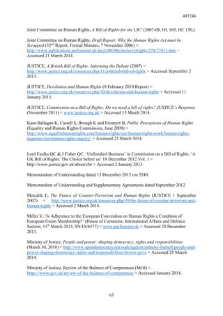 497246
63
Joint Committee on Human Rights, A Bill of Rights for the UK? (2007-08, HL 165, HC 150,).
Joint Committee on Human Rights, Draft Report: Why the Human Rights Act must be
Scrapped (32nd
Report, Formal Minutes, 7 November 2006) <
http://www.publications.parliament.uk/pa/jt200506/jtselect/jtrights/278/27811.htm >
Accessed 21 March 2014.
JUSTICE, A British Bill of Rights: Informing the Debate (2007) <
http://www.justice.org.uk/resources.php/11/a-british-bill-of-rights > Accessed September 2
2013.
JUSTICE, Devolution and Human Rights (8 February 2010 Report) <
http://www.justice.org.uk/resources.php/30/devolution-and-human-rights > Accessed 11
January 2013.
JUSTICE, Commission on a Bill of Rights: Do we need a bill of rights? JUSTICE’s Response
(November 2011) < www.justice.org.uk > Accessed 15 March 2014.
Kaur-Ballagan K, Castell S, Brough K and Friemert H, Public Perceptions of Human Rights
(Equality and Human Rights Commission, June 2009) <
http://www.equalityhumanrights.com/human-rights/our-human-rights-work/human-rights-
inquiries/our-human-rights-inquiry/ > Accessed 25 March 3014.
Lord Faulks QC & J Fisher QC, ‘Unfinished Business’ in Commission on a Bill of Rights, ‘A
UK Bill of Rights: The Choice before us’ 18 December 2012 Vol. 1 <
http://www.justice.gov.uk/about/cbr > Accessed 2 January 2013.
Memorandum of Understanding dated 13 December 2013 cm 5240.
Memorandum of Understanding and Supplementary Agreements dated September 2012.
Metcalfe E, The Future of Counter-Terrorism and Human Rights (JUSTICE 1 September
2007) < http://www.justice.org.uk/resources.php/39/the-future-of-counter-terrorism-and-
human-rights > Accessed 2 March 2014.
Miller V, ‘Is Adherence to the European Convention on Human Rights a Condition of
European Union Membership?’ (House of Commons, International Affairs and Defence
Section, 11th
March 2013, SN/IA/6577) < www.parliament.uk > Accessed 28 December
2013.
Ministry of Justice, People and power: shaping democracy, rights and responsibilities
(March 30, 2010) < http://www.opendemocracy.net/ourkingdom/anthony-barnett/people-and-
power-shaping-democracy-rights-and-responsibilities-brown-gove > Accessed 25 March
2014.
Ministry of Justice, Review of the Balance of Competences (MOJ) <
https://www.gov.uk/review-of-the-balance-of-competences >.Accessed January 2014.
 