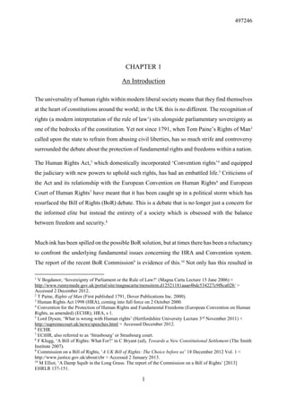 497246
1
CHAPTER 1
An Introduction
The universality of human rights within modern liberal society means that they find themselves
at the heart of constitutions around the world; in the UK this is no different. The recognition of
rights (a modern interpretation of the rule of law1
) sits alongside parliamentary sovereignty as
one of the bedrocks of the constitution. Yet not since 1791, when Tom Paine’s Rights of Man2
called upon the state to refrain from abusing civil liberties, has so much strife and controversy
surrounded the debate about the protection of fundamental rights and freedoms within a nation.
The Human Rights Act,3
which domestically incorporated ‘Convention rights’4
and equipped
the judiciary with new powers to uphold such rights, has had an embattled life.5
Criticisms of
the Act and its relationship with the European Convention on Human Rights6
and European
Court of Human Rights7
have meant that it has been caught up in a political storm which has
resurfaced the Bill of Rights (BoR) debate. This is a debate that is no longer just a concern for
the informed elite but instead the entirety of a society which is obsessed with the balance
between freedom and security.8
Much ink has been spilled on the possible BoR solution, but at times there has been a reluctancy
to confront the underlying fundamental issues concerning the HRA and Convention system.
The report of the recent BoR Commission9
is evidence of this.10
Not only has this resulted in
1
V Bogdanor, ‘Sovereignty of Parliament or the Rule of Law?’ (Magna Carta Lecture 15 June 2006) <
http://www.runnymede.gov.uk/portal/site/magnacarta/menuitem.d12521181aaae4bdc534227c9f8ca028/ >
Accessed 2 December 2012.
2
T Paine, Rights of Man (First published 1791, Dover Publications Inc. 2000).
3
Human Rights Act 1998 (HRA), coming into full force on 2 October 2000.
4
Convention for the Protection of Human Rights and Fundamental Freedoms (European Convention on Human
Rights, as amended) (ECHR); HRA, s 1.
5
Lord Dyson, ‘What is wrong with Human rights’ (Hertfordshire University Lecture 3rd
November 2011) <
http://supremecourt.uk/news/speeches.html > Accessed December 2012.
6
ECHR.
7
ECtHR, also referred to as ‘Strasbourg’ or Strasbourg court.
8
F Klugg, ‘A Bill of Rights: What For?’ in C Bryant (ed), Towards a New Constitutional Settlement (The Smith
Institute 2007).
9
Commission on a Bill of Rights, ‘A UK Bill of Rights: The Choice before us’ 18 December 2012 Vol. 1 <
http://www.justice.gov.uk/about/cbr > Accessed 2 January 2013.
10
M Elliot, ‘A Damp Squib in the Long Grass: The report of the Commission on a Bill of Rights’ [2013]
EHRLR 137-151.
 