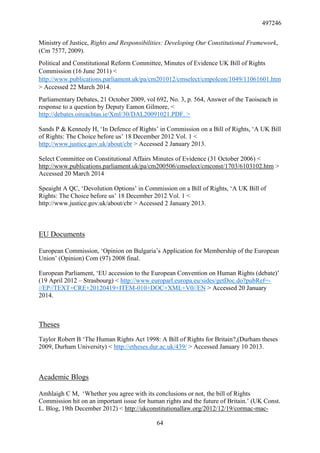 497246
64
Ministry of Justice, Rights and Responsibilities: Developing Our Constitutional Framework,
(Cm 7577, 2009).
Political and Constitutional Reform Committee, Minutes of Evidence UK Bill of Rights
Commission (16 June 2011) <
http://www.publications.parliament.uk/pa/cm201012/cmselect/cmpolcon/1049/11061601.htm
> Accessed 22 March 2014.
Parliamentary Debates, 21 October 2009, vol 692, No. 3, p. 564, Answer of the Taoiseach in
response to a question by Deputy Eamon Gilmore, <
http://debates.oireachtas.ie/Xml/30/DAL20091021.PDF. >
Sands P & Kennedy H, ‘In Defence of Rights’ in Commission on a Bill of Rights, ‘A UK Bill
of Rights: The Choice before us’ 18 December 2012 Vol. 1 <
http://www.justice.gov.uk/about/cbr > Accessed 2 January 2013.
Select Committee on Constitutional Affairs Minutes of Evidence (31 October 2006) <
http://www.publications.parliament.uk/pa/cm200506/cmselect/cmconst/1703/6103102.htm >
Accessed 20 March 2014
Speaight A QC, ‘Devolution Options’ in Commission on a Bill of Rights, ‘A UK Bill of
Rights: The Choice before us’ 18 December 2012 Vol. 1 <
http://www.justice.gov.uk/about/cbr > Accessed 2 January 2013.
EU Documents
European Commission, ‘Opinion on Bulgaria’s Application for Membership of the European
Union’ (Opinion) Com (97) 2008 final.
European Parliament, ‘EU accession to the European Convention on Human Rights (debate)’
(19 April 2012 – Strasbourg) < http://www.europarl.europa.eu/sides/getDoc.do?pubRef=-
//EP//TEXT+CRE+20120419+ITEM-010+DOC+XML+V0//EN > Accessed 20 January
2014.
Theses
Taylor Robert B ‘The Human Rights Act 1998: A Bill of Rights for Britain?,(Durham theses
2009, Durham University) < http://etheses.dur.ac.uk/439/ > Accessed January 10 2013.
Academic Blogs
Amhlaigh C M, ‘Whether you agree with its conclusions or not, the bill of Rights
Commission hit on an important issue for human rights and the future of Britain.’ (UK Const.
L. Blog, 19th December 2012) < http://ukconstitutionallaw.org/2012/12/19/cormac-mac-
 