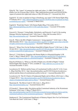 497246
66
Elliot M, ‘The “vigour” of common law rights and values: A v BBC [2014] UKSC 25’
(Public Law for Everyone May 9 2014) < http://publiclawforeveryone.com/2014/05/09/the-
vigour-of-common-law-rights-and-values-a-v-bbc-2014-uksc-25/ > Accessed July 2014.
English R, ‘It’s time we packed our bags at Strasbourg, says report’ (UK Human Rights Blog
9th
February 2011) < http://ukhumanrightsblog.com/2011/02/09/its-time-we-packed-our-bags-
at-strasbourg-says-report/ > Accessed 15 March 2014.
English R, ‘Watch that Charter’ (UK Human Rights Blog, 8 November 2013) <
http://ukhumanrightsblog.com/2013/11/08/watch-that-charter/ > Accessed 10 November
2013.
Fenwick H, ‘Prisoners’ Voting Rights, Subsidiarity, and Protocols 15 and 16: Re-creating
Dialogue With the Strasbourg Court?’ (UK Const. L. Blog 26th November 2013) <
http://ukconstitutionallaw.org > Accessed 2 December 2013.
Goss R, ‘What is the Bill of Rights Commission’s ‘strong argument’?’ (UK Const. L. Blog
20th December 2012) < http://ukconstitutionallaw.org/2012/12/20/ryan-goss-what-is-the-bill-
of-rights-commissions-strong-argument/ > Accessed 7 February 2013.
Harvey C, ‘Where Now For the Northern Island Bill of Rights Process?’ (UK Const. L. Blog,
28 July 2011) < http://ukconstitutionallaw.org/2011/07/28/colin-harvey-where-now-for-the-
northern-ireland-bill-of-rights-process/ > Accessed 2 February 2014.
Harvey C, ‘Colin Harvey: Engaging with Human Rights in a Disunited Kingdom’ (UK
Const. L. Blog 13 March 2012) < http://ukconstitutionallaw.org/2012/03/13/colin-harvey-
engaging-with-human-rights-in-a-disunited-kingdom/ > Accessed 2 February 2014.
Klug K & Williams A, ‘When is a UK Bill of Rights not a UK Bill of Rights?’ Oxford
Human Rights Hub, October 3rd
2012, available at < http://ohrh.law.ox.ac.uk/?p=362 >
Accessed November 15 2013.
Leczykiewicz D, ‘Melloni and the Future of Constitutional Conflict in the EU’ (U.K. Const.
L. Blog 22nd May 2013) < http://ukconstitutionallaw.org/2013/05/22/dorota-leczykiewicz-
melloni-and-the-future-of-constitutional-conflict-in-the-eu/ > Accessed December 2013.
Leczykiewicz D, ‘The EU Charter of Fundamental Rights and its Effects; (UK Const. L. Blog
4 August 2011) < http://ukconstitutionallaw.org/2011/08/04/dorota-leczykiewicz-the-eu-
charter-of-fundamental-rights-and-its-effects/ > Accessed January 2011.
Masterman R, ‘The Mirror Crack’d’ (UK Const. L. Blog 2013) <
http://ukconstitutionallaw.org > Accessed January 2013.
O’Cinneide C, ‘Human rights, Devolution and the Constrained Authority of the Westminster
Parliament’ (UK Const. L. Blog, 4th
March 2013) <
http://ukconstitutionallaw.org/2013/03/04/colm-ocinneide-human-rights-devolution-and-the-
constrained-authority-of-the-westminster-parliament/ > Accessed 2 February 2014.
Stephenson S, ‘The Constitutional Significance of Statutory Repeal: How Far Can Parliament
Turn Back the Clock?’ (UK Const. L. Blog) <
 