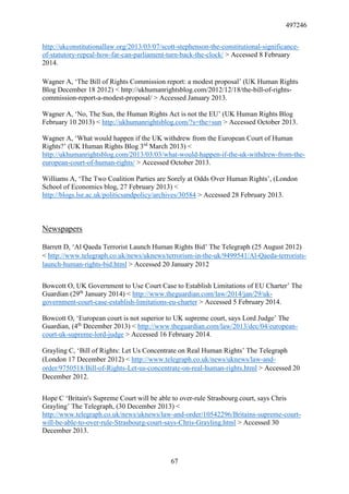 497246
67
http://ukconstitutionallaw.org/2013/03/07/scott-stephenson-the-constitutional-significance-
of-statutory-repeal-how-far-can-parliament-turn-back-the-clock/ > Accessed 8 February
2014.
Wagner A, ‘The Bill of Rights Commission report: a modest proposal’ (UK Human Rights
Blog December 18 2012) < http://ukhumanrightsblog.com/2012/12/18/the-bill-of-rights-
commission-report-a-modest-proposal/ > Accessed January 2013.
Wagner A, ‘No, The Sun, the Human Rights Act is not the EU’ (UK Human Rights Blog
February 10 2013) < http://ukhumanrightsblog.com/?s=the+sun > Accessed October 2013.
Wagner A, ‘What would happen if the UK withdrew from the European Court of Human
Rights?’ (UK Human Rights Blog 3rd
March 2013) <
http://ukhumanrightsblog.com/2013/03/03/what-would-happen-if-the-uk-withdrew-from-the-
european-court-of-human-rights/ > Accessed October 2013.
Williams A, ‘The Two Coalition Parties are Sorely at Odds Over Human Rights’, (London
School of Economics blog, 27 February 2013) <
http://blogs.lse.ac.uk/politicsandpolicy/archives/30584 > Accessed 28 February 2013.
Newspapers
Barrett D, ‘Al Qaeda Terrorist Launch Human Rights Bid’ The Telegraph (25 August 2012)
< http://www.telegraph.co.uk/news/uknews/terrorism-in-the-uk/9499541/Al-Qaeda-terrorists-
launch-human-rights-bid.html > Accessed 20 January 2012
Bowcott O, UK Government to Use Court Case to Establish Limitations of EU Charter’ The
Guardian (29th
January 2014) < http://www.theguardian.com/law/2014/jan/29/uk-
government-court-case-establish-limitations-eu-charter > Accessed 5 February 2014.
Bowcott O, ‘European court is not superior to UK supreme court, says Lord Judge’ The
Guardian, (4th
December 2013) < http://www.theguardian.com/law/2013/dec/04/european-
court-uk-supreme-lord-judge > Accessed 16 February 2014.
Grayling C, ‘Bill of Rights: Let Us Concentrate on Real Human Rights’ The Telegraph
(London 17 December 2012) < http://www.telegraph.co.uk/news/uknews/law-and-
order/9750518/Bill-of-Rights-Let-us-concentrate-on-real-human-rights.html > Accessed 20
December 2012.
Hope C ‘Britain's Supreme Court will be able to over-rule Strasbourg court, says Chris
Grayling’ The Telegraph, (30 December 2013) <
http://www.telegraph.co.uk/news/uknews/law-and-order/10542296/Britains-supreme-court-
will-be-able-to-over-rule-Strasbourg-court-says-Chris-Grayling.html > Accessed 30
December 2013.
 